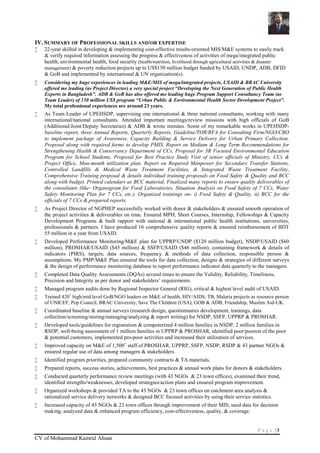 P a g e | 3
CV of Mohammad Kamrul Ahsan
IV. SUMMARY OF PROFESSIONAL SKILLS AND/OR EXPERTISE
 22-year skilled in developing & implementing cost-effective results-oriented MIS/M&E systems to easily track
& verify required information assessing the progress & effectiveness of activities of mega/integrated public
health, environmental health, food security (health/nutrition, livelihood through agricultural activities & disaster
management) & poverty reduction projects up to US$150 million budget funded by USAID, UNDP, ADB, DFID
& GoB and implemented by international & UN organization(s).
 Considering my huge experiences in leading M&E/MIS of mega/integrated projects, USAID & BRAC University
offered me leading (as Project Director) a very special project “Developing the Next Generation of Public Health
Experts in Bangladesh”. ADB & GoB has also offered me leading huge Program Support Consultancy Team (as
Team Leader) of 150 million US$ program “Urban Public & Environmental Health Sector Development Project”.
My total professional experiences are around 23 years.
 As Team Leader of UPEHSDP, supervising one international & three national consultants, working with many
international/national consultants. Attended important meetings/review missions with high officials of GoB
(Additional/Joint/Deputy Secretaries) & ADB & wrote minutes. Some of my remarkable works in UPEHSDP-
baseline report, three Annual Reports, Quarterly Reports, Guideline/TOR/RFA for Consulting Firm/NGO/CBO
to implement package of Awareness, Capacity Building & Service Delivery for Urban Primary Collection,
Proposal along with required forms to develop PMIS, Report on Medium & Long Term Recommendations for
Strengthening Health & Conservancy Department of CCs, Proposal for 3R Focused Environmental Education
Program for School Students, Proposal for Best Practice Study Visit of senior officials of Ministry, CCs &
Project Office, Man-month utilization plan, Report on Required Manpower for Secondary Transfer Stations,
Controlled Landfills & Medical Waste Treatment Facilities, & Integrated Waste Treatment Facility,
Comprehensive Training proposal & details individual training proposals on Food Safety & Quality and BCC
along with budget. Printed calendars as BCC material, Finalized many reports to ensure quality deliverables of
the consultants (like- Organogram for Food Laboratories, Situation Analysis on Food Safety of 7 CCs, Water
Safety Monitoring Plan for 7 CCs, etc.). Organized trainings on- i) Food Safety & Quality, ii) BCC for the
officials of 7 CCs & prepared reports.
 As Project Director of NGPHEP successfully worked with donor & stakeholders & ensured smooth operation of
the project activities & deliverables on time. Ensured MPH, Short Courses, Internship, Fellowships & Capacity
Development Programs & built rapport with national & international public health institutions, universities,
professionals & partners. I have produced 16 comprehensive quality reports & ensured reimbursement of BDT
55 million in a year from USAID.
 Developed Performance Monitoring/M&E plan for UPPRP/UNDP ($120 million budget), NSDP/USAID ($60
million), PROSHAR/USAID ($45 million) & SSFP/USAID ($46 million), containing framework & details of
indicators (PIRS), targets, data sources, frequency & methods of data collection, responsible person &
assumptions. My PMP/M&E Plan ensured the tools for data collection, designs & strategies of different surveys
& the design of performance monitoring database to report performance indicator data quarterly to the managers.
 Completed Data Quality Assessments (DQAs) several times to ensure the Validity, Reliability, Timeliness,
Precision and Integrity as per donor and stakeholders’ requirements.
 Managed program audits done by Regional Inspector General (RIG), critical & highest level audit of USAID.
 Trained 420+
high/mid level GoB/NGO leaders on M&E of health, HIV/AIDS, TB, Malaria projects as resource person
of UNICEF, Pop Council, BRAC University, Save The Children (USA), GOB & ADB, Friendship, Muslim Aid-UK.
 Coordinated baseline & annual surveys (research design, questionnaires development, trainings, data
collection/screening/storing/managing/analyzing & report writing) for NSDP, SSFP, UPPRP & PROSHAR.
 Developed tools/guidelines for registration & computerized 4 million families in NSDP, 2 million families in
RSDP, well-being assessment of 1 million families in UPPRP & PROSHAR, identified poor/poorest of the poor
& potential customers, implemented pro-poor activities and increased their utilization of services.
 Improved capacity on M&E of 1,500+
staff of PROSHAR, UPPRP, SSFP, NSDP, RSDP & 43 partner NGOs &
ensured regular use of data among managers & stakeholders.
 Identified program priorities, prepared community contracts & TA materials.
 Prepared reports, success stories, achievements, best practices & annual work plans for donors & stakeholders.
 Conducted quarterly performance review meetings (with 43 NGOs & 23 town offices), examined their trend,
identified strengths/weaknesses, developed strategies/action plans and ensured program improvement.
 Organized workshops & provided TA to the 43 NGOs & 23 town offices on catchment area analysis &
rationalized service delivery networks & designed BCC focused activities by using their service statistics.
 Increased capacity of 43 NGOs & 23 town offices through improvement of their MIS; used data for decision
making; analyzed data & enhanced program efficiency, cost-effectiveness, quality, & coverage.
 