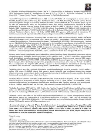 6.“Multilevel Modeling of Demographic & Health Data” & 7. “Analysis of Data on the Health of Women & Children Using
SPSS” by Population Council, 8. “Introduction to Arc View & GIS” by CEGIS. 9. “Writing for Professionals” by British
Council. 10. “Voluntary Family Planning Policy requirements” by Pathfinder International.
Trained 420+
high/mid level GoB/NGO leaders on M&E of health, HIV/AIDS, TB, Malaria projects as resource person of
UNICEF, Pop Council, BRAC University, Save the Children (USA), GoB, ADB, Friendship, & Muslim Aid-UK. Become
an effective/dynamic manager as successfully worked as TL of PSC team of UPEHSDP, PD of NGPHEP & played key role
in M&E of comprehensive public and environmental health, food security (health/nutrition, livelihood & disaster
management) & poverty reduction projects. I have worked as Director M&E of PROSHAR/USAID (US$ 45 million
budget), M&E Coordinator of UPPRP/UNDP (US$ 120 million), Team Leader (MIS/M&E) of SSFP/USAID (US$ 46
million), Director MIS/M&E of NSDP/USAID (US$ 60 million) & Sr. Technical Officer (MIS) of RSDP/USAID (US$ 30
million). Maintained effective liaison with GoB, USAID, DFID, UN agencies, ADB, national & international PH
institutions/universities & important stakeholders. Supervised a good number of M&E/MIS/GIS/Gender Experts.
Developed/implemented Performance Monitoring/M&E plan for UPPRP/UNDP ($120 million budget), NSDP/USAID ($60
million), PROSHAR/USAID ($45 million) & SSFP/USAID ($46 million). Completed Data Quality Assessments & Program
Audits of Regional Inspector General as required by donors. Coordinated with MEASURE/USA in implementing 3 national
surveys (like BDHSs) of smiling sun network & participated in the Annual Performance Review of national health program
along with the members from MOHFW, WHO, UNICEF & World Bank. Coordinated the baseline/annual surveys of
UPEHSDP, PROSHAR, UPPRP, NSDP & SSFP. Computerized information of 4 million families in NSDP & Well-Being
Analysis of 1 million families in PROSHAR & UPPRP- identified poor, implemented pro-poor activities and increased their
utilization. I have closely supported in the Gender Analysis, Gender Action Plan & BCC strategy of PROSHAR.
Prepared reports/annual work plans for donors/stakeholders, managed/used huge data & documented achievements, success
stories/best practices. Conducted quarterly performance review meetings (with 43 NGOs/23 town offices), examined their
trend, identified their strengths/weaknesses & developed action plans & ensured the improvement. Improved M&E capacity
of 1,500+
staff of PROSHAR, UPPRP, SSFP, NSDP, RSDP & 46 PNGOs & ensured regular use of data in decision making
by the managers. I have identified program priorities, prepared community contracts & TA materials. Worked with MSH in
USA & computerized the integrated QES (Quality, Expansion & Sustainability) tool for reporting & ensuring quality
deliverables to the stakeholders. I have successfully chaired USAID’s NGOCC MIS sub-committee for 1 year.
Worked as Director M&E for PROSHAR (Program for Strengthening Household Access to Resources), USAID funded 45
million US$ project. PROSHAR reduced food insecurity among vulnerable rural populations through three strategic
objectives-increasing incomes of poor & ultra-poor households, improving the health status of women & children & enabling
institutions & households to respond effectively to shocks.
Worked as M&E Coordinator for UPPRP (Urban Partnership for Poverty Reduction Program), UNDP’s largest poverty
reduction program in the world ($120 million budget) & partnership of LGED, UNDP, DFID & UN-HABITATS. UPPRP
improved living conditions & livelihoods of 3 million urban poor/extreme poor, especially women & girls, in thirty cities
& towns. Under my leadership, each year processed 3,000 community contracts equivalent to 10 million US$.
Worked as Team Leader (MIS/M&E) for SSFP (Smiling Sun Franchise Program), USAID’s largest health franchise program
in the world ($46 million budget). SSFP improved the quality of 20 million Bangladeshis’ life providing health services with
the help of 26 NGOs using 319 health clinics, 13, 000 satellite sessions & 7,000 community workers in a sustainable manner.
Worked as Director (MIS/M&E) for NSDP (NGO Service Delivery Program), USAID’s largest health program in the world
($60 million budget) and a partnership of 8 international organizations (Pathfinder, CARE, Save the Children-USA,
IntraHealth, URC, RTI, EMG & BCCP) with 43 NGOs provided health services to 20 million population through 319 health
clinics, 13,000 satellite sessions & 7,000 community workers.
My strong educational background, 23-year diversified experiences in management positions of mega public health,
environmental health, food security & poverty reduction projects- UPEHSDP/ADB ($130 million), NGPHEP/USAID,
PROSHAR/USAID ($45million), UPPRP/UNDP ($120m), SSFP/USAID ($46m), NSDP/USAID ($60m) & RSDP/USAID
($30m) make me an ideal candidate for the management position. Attached please, find my CV for your kind perusal &
consideration to serve your organization with a higher capacity.
Sincerely yours,
Mohammad Kamrul Ahsan
Team Leader, Program Support Consultancy, Urban Public & Environmental Health Sector Development Project, GoB/ADB ($130 million)
Ex. Project Director, Developing the Next Generation of Public Health Experts in Bangladesh, USAID funded very special kind of project
Ex. Director M&E, Program for Strengthening Household Access to Resources (PROSHAR)/USAID funded ($46 million budget)
Ex. M&E Coordinator, Urban Partnership for Poverty Reduction Program (UPPRP) /UNDP funded ($120 million budget)
Ex. Team Leader (MIS/M&E), Smiling Sun Franchise Program (SSFP)/USAID funded ($45 million budget)
Ex. Director (MIS/M&E), NGO Service Delivery Program (NSDP)/USAID funded ($60 million budget)
 