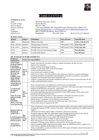P a g e | 1
CV of Mohammad Kamrul Ahsan
CURRICULUM VITAE
I. PERSONAL DATA
NAME : MOHAMMAD KAMRUL AHSAN
FATHER’S NAME : ABDUR RASHID
DATE OF BIRTH : MAY 01, 1969
MAILING ADDRESS : 1/24 Central Bashabo, B43 Chayabithi Eastern Housing Estate, Dhaka-1214
Email : kamrul.job@gmail.com; or kamrula@gmail.com or uppr.kamrul@yahoo.com
Telephone : 880-2-7292446 (Residence), 88-01730013511
NATIONALITY : Bangladeshi RELIGION: Islam MARITAL STATUS: Married
II. EDUCATION
Degree Subject Institution Year of Exam Class/Division
MBA Marketing Dhaka University 2008 CGPA 3.28 out of 4
M.Sc. (Thesis) Statistics Jahangirnagar University 1990 (held in 1992) First Class 5th
B.Sc. (Hon.) Statistics Jahangirnagar University 1989 (held in 1991) First Class 4th.
H.S.C. Science Comilla Victoria Government College 1986 First Division
S.S.C. Science Comilla Zilla School 1984 First Division
III. SUMMARY OF WORK EXPERIENCE
Position &
Organization
Period Job responsibilities
Team Leader,
Program Support
Consultancy,
Urban Public &
Environmental
Health Sector
Development
Program
UPEHU, LGD,
MOLGRD&C,
ADB Loan No.
2555-BAN (SF)
Nov 1,
2013 to
Till
Date
 Prepare work plans for consultants relating to capacity development & other activities;
 Supervise the consultants;
 Prepare quarterly/annual progress reports;
 Establish a results-based M&E system for the project;
 Conduct baseline/annual surveys;
 Train relevant staff members on M&E;
 Define service targets, work deliverable, & other performance measures, as well as performance
monitoring procedures & responsible monitoring parties, to promote cost-effective, accountable,
transparent, and sustainable solid waste management; and
 Establish a computerized user-friendly management information system to track performance & and
conduct useful performance analysis.
Project Director
of NGPHEP
USAID funded
prestigious
project
James P. Grant
School of Public
Health
(JPGSPH),
BRAC University
www.bracu.ac.bd
Nov
2012 to
Oct
2013
 Ensure communications and collaborations with the donor and stakeholders.
 Ensure smooth operations of MPH, Short Courses, Internship, Fellowships and Capacity Development
Programs at JPGSPH and in the partners’ organizations.
 Build excellent rapport with national and international public health institutions/
universities/organizations/professionals & partners to attract MPH students, interns, short course
participants and ensure their placement.
 Liaise with USAID/other partners to ensure operation of the project & reporting on time.
 Coordinate programs, field activities, and evaluations related to project.
 Monitor project’s compliance with set objectives and standards.
 Provide feedback & prepare work plan for fulfilling the target of the Projects.
 Perform other duties as assigned by the COP.
Director M&E of
PROSHAR/
ACDI-VOCA
USAID funded an
integrated food
security project
Web address:
proshar-bd.org
May
2011
to Oct
2012
 Work with partners to carry-out baseline/annual/midterm/endline survey/other studies/research activities
including development of SOW, vetting of consultants’ credentials/ qualifications & establish field level
supports
 Collaborate with Title II staff & leaders, assessments, analyses & evaluations.
 Develop & implement M&E Plan, collect/report required disaggregated & gender sensitive data &
evaluating gender impact in evaluations as required by donor & management.
 Provide oversight & input to ensure quality MIS design & development.
 Prepare & conduct trainings on M&E for staff & sub-awardees.
 Work with program to ensure integration in all activities & operations.
 Participate in meetings; ensure awareness of best practices & emerging information.
 Lead on completing M&E related documents, plans, reports & related frameworks in support of the
Chief of Party’s deadlines & deliverables to USAID.
 Ensure accountability, accuracy & maintain activity within approved budgets, policies & procedures of
the organization & donor.
 