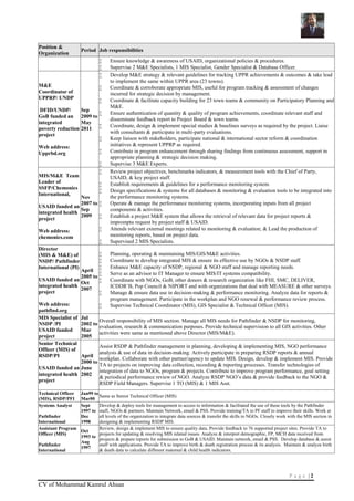 P a g e | 2
CV of Mohammad Kamrul Ahsan
Position &
Organization
Period Job responsibilities
 Ensure knowledge & awareness of USAID, organizational policies & procedures.
 Supervise 2 M&E Specialists, 1 MIS Specialist, Gender Specialist & Database Officer.
M&E
Coordinator of
UPPRP/ UNDP
DFID/UNDP/
GoB funded an
integrated
poverty reduction
project
Web address:
Upprbd.org
Sep
2009 to
May
2011
 Develop M&E strategy & relevant guidelines for tracking UPPR achievements & outcomes & take lead
to implement the same within UPPR area (23 towns).
 Coordinate & corroborate appropriate MIS, useful for program tracking & assessment of changes
incurred for strategic decision by management.
 Coordinate & facilitate capacity building for 23 town teams & community on Participatory Planning and
M&E.
 Ensure authentication of quantity & quality of program achievements, coordinate relevant staff and
disseminate feedback report to Project Board & town teams.
 Coordinate, design & implement special studies & baselines surveys as required by the project. Liaise
with consultants & participate in multi-party evaluations.
 Keep liaison with stakeholders, participate national & international sector reform & coordination
initiatives & represent UPPRP as required.
 Contribute in program enhancement through sharing findings from continuous assessment, support in
appropriate planning & strategic decision making.
 Supervise 3 M&E Experts.
MIS/M&E Team
Leader of
SSFP/Chemonics
International,
USAID funded an
integrated health
project
Web address:
chemonics.com
Nov
2007 to
Sep
2009
 Review project objectives, benchmarks indicators, & measurement tools with the Chief of Party,
USAID, & key project staff.
 Establish requirements & guidelines for a performance monitoring system.
 Design specifications & systems for all databases & monitoring & evaluation tools to be integrated into
the performance monitoring systems.
 Operate & manage the performance monitoring systems, incorporating inputs from all project
components & activities.
 Establish a project M&E system that allows the retrieval of relevant data for project reports &
impromptu request by project staff & USAID.
 Attends relevant external meetings related to monitoring & evaluation; & Lead the production of
monitoring reports, based on project data.
 Supervised 2 MIS Specialists.
Director
(MIS & M&E) of
NSDP/ Pathfinder
International (PI)
USAID funded an
integrated health
project
Web address:
pathfind.org
April
2005 to
Oct
2007
 Planning, operating & maintaining MIS/GIS/M&E activities.
 Coordinate to develop integrated MIS & ensure its effective use by NGOs & NSDP staff.
 Enhance M&E capacity of NSDP, regional & NGO staff and manage reporting needs.
 Serve as an advisor to IT Manager to ensure MIS/IT systems compatibility.
 Coordinate with NGOs, GoB, other donors & research organization like FHI, SMC, DELIVER,
ICDDR’B, Pop Council & NIPORT and with organizations that deal with MEASURE & other surveys.
 Manage & ensure data use in decision-making & performance monitoring. Analyze data for reports &
program management. Participate in the workplan and NGO renewal & performance review process.
 Supervise Technical Coordinator (MIS), GIS Specialist & Technical Officer (MIS).
MIS Specialist of
NSDP /PI
USAID funded
project
Jul
2002 to
Mar
2005
Overall responsibility of MIS section. Manage all MIS needs for Pathfinder & NSDP for monitoring,
evaluation, research & communication purposes. Provide technical supervision to all GIS activities. Other
activities were same as mentioned above Director (MIS/M&E).
Senior Technical
Officer (MIS) of
RSDP/PI
USAID funded an
integrated health
project
April
2000 to
June
2002
Assist RSDP & Pathfinder management in planning, developing & implementing MIS, NGO performance
analysis & use of data in decision-making. Actively participate in preparing RSDP reports & annual
workplan. Collaborate with other partner/agency to update MIS. Design, develop & implement MIS. Provide
TA to projects on improving data collection, recording & reporting processes. Transfer technologies of
integration of data to NGOs, program & projects. Contribute to improve program performance, goal setting
& periodical performance review of NGO. Analyze RSDP NGO’s data & provide feedback to the NGO &
RSDP Field Managers. Supervise 1 TO (MIS) & 1 MIS Asst.
Technical Officer
(MIS), RSDP/PFI
Jan99 to
Mar00
Same as Senior Technical Officer (MIS)
Systems Analyst
Pathfinder
International
Sept
1997 to
Dec
1998
Develop & deploy tools for management to access to information & facilitated the use of these tools by the Pathfinder
staff, NGOs & partners. Maintain Network, email & PSS. Provide training/TA to PF staff to improve their skills. Work at
all levels of the organization to integrate data sources & transfer the skills to NGOs. Closely work with the MIS section in
designing & implementing RSDP MIS.
Assistant Program
Officer (MIS)
Pathfinder
International
Oct
1993 to
Aug
1997
Review, design & implement MIS to ensure quality data. Provide feedback to 76 supported project sites. Provide TA to
projects for updating & resolving MIS related issues. Analyze & interpret demographic, FP, MCH data received from
projects & prepare reports for submission to GoB & USAID. Maintain network, email & PSS. Develop database & assist
staff with applications. Provide TA to improve birth & death registration process & its analysis. Maintain & analyze birth
& death data to calculate different maternal & child health indicators.
 