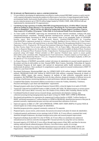 P a g e | 3
CV of Mohammad Kamrul Ahsan
IV. SUMMARY OF PROFESSIONAL SKILLS AND/OR EXPERTISE
 23-year skilled in developing & implementing cost-effective results-oriented MIS/M&E systems to easily track &
verify required information assessing the progress & effectiveness of activities of mega/integrated public health,
environmental health, food security (health/nutrition, livelihood through agricultural activities & disaster management) &
poverty reduction projects up to US$130 million budget funded by USAID, UNDP, ADB, DFID & GoB and
implemented by international & UN organization(s).
 Considering my huge experiences in leading M&E/MIS of mega/integrated projects, USAID & BRAC University
offered me leading (as Project Director) a very special project “Developing the Next Generation of Public Health
Experts in Bangladesh”. ADB & GoB has also offered me leading huge Program Support Consultancy Team (as
Team Leader) of 130 million US$ program “Urban Public & Environmental Health Sector Development Project”.
 As Team Leader of UPEHSDP, supervising one international & three national consultants, working with many
international/national consultants. Attended important meetings/review missions with high officials of GoB
(Additional/Joint/Deputy Secretaries) & ADB & wrote minutes. Some of my remarkable works in UPEHSDP-
baseline report, three Annual Reports, Quarterly Reports, Guideline/TOR/RFA/CSRN for Consulting
Firm/NGO/CBO to implement package for Awareness, Capacity Building & Service Delivery for Urban Primary
Collection, Proposal along with required forms to develop PMIS, Report for Strengthening Health & Conservancy
Department of CCs, Proposal for 3R Focused Environmental Education Program for School Students, Proposal
for Best Practice Study Visit of senior officials of Ministry, CCs & Project Office, Man-month utilization plan,
Report on Required Manpower for Secondary Transfer Stations, Controlled Landfills & Medical Waste Treatment
Facilities, & Integrated Waste Treatment Facility, Comprehensive Training proposal & details individual training
proposals along with budget. Printed calendars as BCC material, Finalized many reports to ensure quality
deliverables of the consultants (like- Organogram for Food Laboratories, Situation Analysis on Food Safety of 7
CCs, Water Safety Monitoring Plan for 7 CCs, etc.). Organized trainings on- i) Food Safety & Quality, ii) BCC for
the officials of 7 CCs & prepared reports.
 As Project Director of NGPHEP successfully worked with donor & stakeholders & ensured smooth operation of
the project activities & deliverables on time. Ensured MPH, Short Courses, Internship, Fellowships & Capacity
Development Programs & built rapport with national & international public health institutions, universities,
professionals & partners. I have produced 16 comprehensive quality reports & ensured reimbursement of BDT 55
million in a year from USAID.
 Developed Performance Monitoring/M&E plan for UPPRP/UNDP ($120 million budget), NSDP/USAID ($60
million), PROSHAR/USAID ($45 million) & SSFP/USAID ($46 million), containing framework & details of
indicators (PIRS), targets, data sources, frequency & methods of data collection, responsible person &
assumptions. My PMP/M&E Plan ensured the tools for data collection, designs & strategies of different surveys &
the design of performance monitoring database to report performance indicator data quarterly to the managers.
 Completed Data Quality Assessments (DQAs) several times to ensure the Validity, Reliability, Timeliness,
Precision and Integrity as per donor and stakeholders’ requirements.
 Managed program audits done by Regional Inspector General (RIG), critical & highest level audit of USAID.
 Trained 420+
high/mid level GoB/NGO leaders on M&E of health, HIV/AIDS, TB, Malaria projects as resource person
of UNICEF, Pop Council, BRAC University, Save The Children (USA), GOB & ADB, Friendship, Muslim Aid-UK.
 Coordinated baseline & annual surveys (research design, questionnaires development, trainings, data
collection/screening/storing/managing/analyzing & report writing) for NSDP, SSFP, UPPRP & PROSHAR.
 Developed tools/guidelines for registration & computerized 4 million families in NSDP, 2 million families in
RSDP, well-being assessment of 1 million families in UPPRP & PROSHAR, identified poor/poorest of the poor &
potential customers, implemented pro-poor activities and increased their utilization of services.
 Improved capacity on M&E of 1,500+
staff of PROSHAR, UPPRP, SSFP, NSDP, RSDP & 43 partner NGOs &
ensured regular use of data among managers & stakeholders.
 Identified program priorities, prepared community contracts & TA materials.
 Prepared reports, success stories, achievements, best practices & annual work plans for donors & stakeholders.
 Conducted quarterly performance review meetings (with 43 NGOs & 23 town offices), examined their trend,
identified strengths/weaknesses, developed strategies/action plans and ensured program improvement.
 Organized workshops & provided TA to the 43 NGOs & 23 town offices on catchment area analysis &
rationalized service delivery networks & designed BCC focused activities by using their service statistics.
 Increased capacity of 43 NGOs & 23 town offices through improvement of their MIS; used data for decision
making; analyzed data & enhanced program efficiency, cost-effectiveness, quality, & coverage.
 Worked in the MIS Task Force led by USAID. Maintained liaison with GoB, USAID, DFID, ADB & UN
Organizations. Chaired the NGOCC MIS Sub-Committee comprised with all CAs of USAID for one year.
 