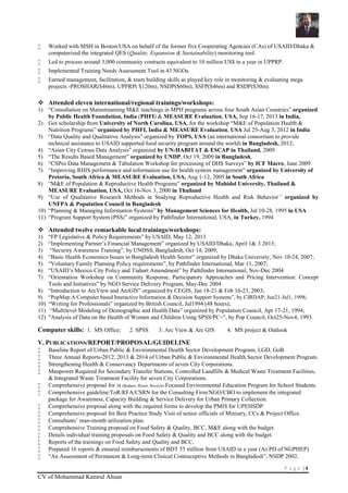P a g e | 4
CV of Mohammad Kamrul Ahsan
 Worked with MSH in Boston/USA on behalf of the former five Cooperating Agencies (CAs) of USAID/Dhaka &
computerized the integrated QES (Quality, Expansion & Sustainability) monitoring tool.
 Led to process around 3,000 community contracts equivalent to 10 million US$ in a year in UPPRP.
 Implemented Training Needs Assessment Tool in 43 NGOs.
 Earned management, facilitation, & team building skills as played key role in monitoring & evaluating mega
projects -PROSHAR($46m), UPPRP( $120m), NSDP($60m), SSFP($46m) and RSDP($30m).
 Attended eleven international/regional trainings/workshops:
1) “Consultation on Mainstreaming M&E teachings in MPH programs across four South Asian Countries” organized
by Public Health Foundation, India (PHFI) & MEASURE Evaluation, USA, Sep 16-17, 2013 in India,
2) Got scholarship from University of North Carolina, USA, for the workshop “M&E of Population Health &
Nutrition Programs” organized by PHFI, India & MEASURE Evaluation, USA Jul 25-Aug 3, 2012 in India
3) “Data Quality and Qualitative Analysis” organized by TOPS, USA (an international consortium to provide
technical assistance to USAID supported food security program around the world) in Bangladesh, 2012;
4) “Asian City Census Data Analysis” organized by UN-HABITAT & ESCAP in Thailand, 2009
5) “The Results Based Management” organized by UNDP, Oct 19, 2009 in Bangladesh,
6) “CSPro Data Management & Tabulation Workshop for processing of DHS Surveys” by ICF Macro, June 2009
7) “Improving RHIS performance and information use for health system management” organized by University of
Pretoria, South Africa & MEASURE Evaluation, USA, Aug 1-12, 2005 in South Africa
8) “M&E of Population & Reproductive Health Programs” organized by Mahidol University, Thailand &
MEASURE Evaluation, USA, Oct 16-Nov 3, 2000 in Thailand
9) “Use of Qualitative Research Methods in Studying Reproductive Health and Risk Behavior” organized by
UNFPA & Population Council in Bangladesh
10) “Planning & Managing Information Systems” by Management Sciences for Health, Jul 10-28, 1995 in USA
11) “Program Support System (PSS)” organized by Pathfinder International, USA, in Turkey, 1994
 Attended twelve remarkable local trainings/workshops:
1) “FP Legislative & Policy Requirements” by USAID, May 12, 2013
2) “Implementing Partner’s Financial Management” organized by USAID/Dhaka, April 1& 3 2013;
3) “Security Awareness Training”, by UNDSS, Bangladesh, Oct 14, 2009;
4) “Basic Health Economics Issues in Bangladesh Health Sector” organized by Dhaka University, Nov 10-24, 2007;
5) “Voluntary Family Planning Policy requirements”, by Pathfinder International, Mar 11, 2007;
6) “USAID’s Mexico City Policy and Tiahart Amendment” by Pathfinder International, Nov-Dec 2004
7) “Orientation Workshop on Community Response, Participatory Approaches and Pricing Intervention: Concept
Tools and Initiatives” by NGO Service Delivery Program, May-Dec 2004
8) “Introduction to ArcView and ArcGIS” organized by CEGIS, Jan 18-21 & Feb 16-23, 2003;
9) “PopMap:A Computer based Interactive Information & Decision Support Systems”, by CIRDAP, Jun21-Jul1, 1998;
10) “Writing for Professionals” organized by British Council, Jul1994 (48 hours);
11) “Multilevel Modeling of Demographic and Health Data” organized by Population Council, Apr 17-21, 1994;
12) "Analysis of Data on the Health of Women and Children Using SPSS/PC+", by Pop Council, Oct25-Nov4, 1993.
Computer skills: 1. MS Office; 2. SPSS 3. Arc View & Arc GIS 4. MS project & Outlook
V. PUBLICATIONS/REPORT/PROPOSAL/GUIDELINE
 Baseline Report of Urban Public & Environmental Health Sector Development Program, LGD, GoB.
 Three Annual Reports-2012, 2013 & 2014 of Urban Public & Environmental Health Sector Development Program.
 Strengthening Health & Conservancy Departments of seven City Corporations.
 Manpower Required for Secondary Transfer Stations, Controlled Landfills & Medical Waste Treatment Facilities,
& Integrated Waste Treatment Facility for seven City Corporations.
 Comprehensive proposal for 3R (Reduce, Reuse, Recycle) Focused Environmental Education Program for School Students.
 Comprehensive guideline/ToR/RFA/CSRN for the Consulting Firm/NGO/CBO to implement the integrated
package for Awareness, Capacity Building & Service Delivery for Urban Primary Collection.
 Comprehensive proposal along with the required forms to develop the PMIS for UPEHSDP.
 Comprehensive proposal for Best Practice Study Visit of senior officials of Ministry, CCs & Project Office.
 Consultants’ man-month utilization plan.
 Comprehensive Training proposal on Food Safety & Quality, BCC, M&E along with the budget.
 Details individual training proposals on Food Safety & Quality and BCC along with the budget.
 Reports of the trainings on Food Safety and Quality and BCC.
 Prepared 16 reports & ensured reimbursements of BDT 55 million from USAID in a year (As PD of NGPHEP).
 “An Assessment of Permanent & Long-term Clinical Contraceptive Methods in Bangladesh”, NSDP 2002.
 