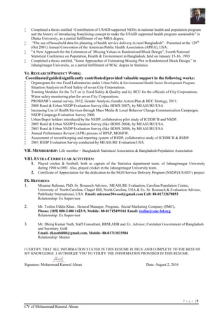 P a g e | 5
CV of Mohammad Kamrul Ahsan
 Completed a thesis entitled “Contribution of USAID supported NGOs in national health and population program
and the history of introducing franchising concept to make the USAID supported health program sustainable” in
Dhaka University, as a partial fulfillment of my MBA degree.
 “The use of household data for planning of health service delivery in rural Bangladesh”. Presented at the 129th
(Oct 2001) Annual Convention of the American Public Health Association (APHA), USA.
 "A New Approach for the Estimation of Missing Values in Randomized Block Design”, Fourth National
Statistical Conference on Population, Health & Environment in Bangladesh, held on January 15-16, 1993
 Completed a thesis entitled, "Some Approaches of Estimating Missing Plot in Randomized Block Design,” in
Jahangirnagar University, as a partial fulfillment of M.Sc. degree in Statistics.
VI. RESEARCH/PROJECT WORK:
Coordinated/guided/significantly contributed/provided valuable support in the following works:
 Organogram for two Food Laboratories under Urban Public & Environmental Health Sector Development Program.
 Situation Analysis on Food Safety of seven City Corporations.
 Training Modules for the ToT on i). Food Safety & Quality and ii). BCC for the officials of City Corporations.
 Water safety monitoring plan for seven City Corporations.
 PROSHAR’s annual survey, 2012, Gender Analysis, Gender Action Plan & BCC Strategy, 2011.
 2008 Rural & Urban NSDP Evaluation Survey (like BDHS 2007), by MEASURE/USA
 Increasing Use of Health Services through Mass Media & Local Behavior Change Communication Campaigns.
 NSDP Campaign Evaluation Survey 2006.
 Urban Depot holders introduced by the NSDP, collaborative pilot study of ICDDR’B and NSDP.
 2005 Rural & Urban NSDP Evaluation Survey (like BDHS 2004), by MEASURE/USA.
 2003 Rural & Urban NSDP Evaluation Survey (like BDHS 2000), by MEASURE/USA
 Annual Performance Review (APR) process of HPSP, MOHFW.
 Assessment of record keeping and reporting system of RSDP, collaborative study of ICDDR’B & RSDP.
 2001 RSDP Evaluation Survey conducted by MEASURE Evaluation/USA.
VII. MEMBERSHIP: Life member – Bangladesh Statistical Association & Bangladesh Population Association
VIII. EXTRA-CURRICULAR ACTIVITIES:
1. Played cricket & football, both as captain of the Statistics department team, of Jahangirnagar University
during 1990 to1992. Also, played cricket in the Jahangirnagar University team.
2. Certificate of Appreciation for the dedication to the NGO Service Delivery Program (NSDP)/USAID’s project
IX. REFEREES
1. Mizanur Rahman, PhD, Sr. Research Advisor, MEASURE Evaluation, Carolina Population Center,
University of North Carolina, Chapel Hill, North Carolina, USA & Ex. Sr. Research & Evaluation Advisor,
Pathfinder International, USA Email: mizanur20wood@gmail.com Cell: 88-01732678853
Relationship: Ex Supervisor
2. Mr. Toslim Uddin Khan , General Manager, Program, Social Marketing Company (SMC),
Phone: (Off) 880-2-8811423-9, Mobile: 88-01715499161 Email: toslim@smc-bd.org
Relationship: Ex Supervisor
3. Mr. Dhiraj Kumar Nath, Staff Consultant, BRM,ADB and Ex. Advisor, Caretaker Government of Bangladesh
and Secretary, GoB
Email- dknath888@gmail.com, Mobile- 88-01713033584
Relationship: Mentor
I CERTIFY THAT ALL INFORMATION STATED IN THIS RESUME IS TRUE AND COMPLETE TO THE BEST OF
MY KNOWLEDGE. I AUTHORIZE YOU TO VERIFY THE INFORMATION PROVIDED IN THIS RESUME.
Signature: Mohammad Kamrul Ahsan Date: August 2, 2016
 