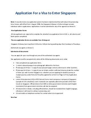 Application For a Visa to Enter Singapore
Note: A new electronic visa application system has been implemented that will reduce the processing
time. Hence, with effect from 1 August 2008, the Singapore Embassy in Doha no longer accepts
individual walk-in applications. Applications must be submitted to any of the agencies at Annex A.
Visa Application Forms
All visa applicants are required to complete the attached visa application form in full i.e. all columns and
blank spaces completed.
The visa application forms are available free of charge at:
Singapore Embassy (see map) from 9.00 am to 3.00 pm during working days from Sundays to Thursdays.
Authorised visa agents at Annex A.
Submission of documents
You can apply for your visa through any one of the authorized visa agents
Visa applications will be accepted only when all the following documents are in order:
 Fully completed visa application form;
 1 recent coloured passport size photograph adhered to the form;
 Photocopy (in A4 size - 1 copy) of your passport pages and any valid visas to other countries;
 Photocopy (in A4 size - 1 copy) of your air-tickets and/or confirmed itinerary (state the number
of times you wish to enter Singapore i.e. whether you are applying for double-journey or
mutiple journey under Period of Visa/Visa applied for at Part II of Page 2 of Visa Application
Form);
 Letter of Introduction (LOI) in (PDF format) from a local company or company in Singapore
(sample of LOI is attached). Level 2 nationals are especially advised to provide LOI for their
travels to Singapore. Official letters from MFA or other government ministries (with English
translation) from government ministries will also be accepted.
 All documents in Arabic, including official letters, should be translated into English language,
otherwise it will result in a delay in processing; and
 A local mobile or telephone number for contact when visa is approved.
Visa Fees
 