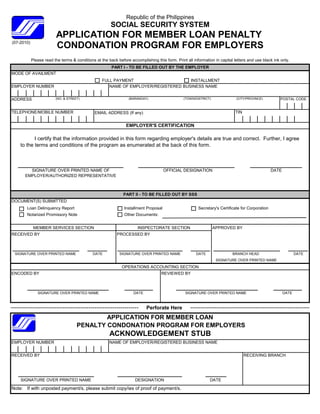 Republic of the Philippines
                                                        SOCIAL SECURITY SYSTEM
                         APPLICATION FOR MEMBER LOAN PENALTY
(07-2010)
                         CONDONATION PROGRAM FOR EMPLOYERS
            Please read the terms & conditions at the back before accomplishing this form. Print all information in capital letters and use black ink only.
                                                        PART I - TO BE FILLED OUT BY THE EMPLOYER
MODE OF AVAILMENT
                                                   FULL PAYMENT                      INSTALLMENT
EMPLOYER NUMBER                                       NAME OF EMPLOYER/REGISTERED BUSINESS NAME


ADDRESS                  (NO. & STREET)                           (BARANGAY)                    (TOWN/DISTRICT)              (CITY/PROVINCE)          POSTAL CODE


TELEPHONE/MOBILE NUMBER                        EMAIL ADDRESS (If any)                                                        TIN


                                                                EMPLOYER'S CERTIFICATION

           I certify that the information provided in this form regarding employer's details are true and correct. Further, I agree
    to the terms and conditions of the program as enumerated at the back of this form.



        SIGNATURE OVER PRINTED NAME OF                                                OFFICIAL DESIGNATION                                        DATE
      EMPLOYER/AUTHORIZED REPRESENTATIVE



                                                               PART II - TO BE FILLED OUT BY SSS
DOCUMENT(S) SUBMITTED
       Loan Delinquency Report                                 Installment Proposal                     Secretary's Certificate for Corporation
       Notarized Promissory Note                               Other Documents:


             MEMBER SERVICES SECTION                                   INSPECTORATE SECTION                       APPROVED BY
RECEIVED BY                                                PROCESSED BY



 SIGNATURE OVER PRINTED NAME                  DATE          SIGNATURE OVER PRINTED NAME                DATE                BRANCH HEAD                          DATE
                                                                                                                   SIGNATURE OVER PRINTED NAME
                                                              OPERATIONS ACCOUNTING SECTION
ENCODED BY                                                                          REVIEWED BY



               SIGNATURE OVER PRINTED NAME                          DATE                         SIGNATURE OVER PRINTED NAME                             DATE



                                                                           Perforate Here
                                             APPLICATION FOR MEMBER LOAN
                                     PENALTY CONDONATION PROGRAM FOR EMPLOYERS
                                                       ACKNOWLEDGEMENT STUB
EMPLOYER NUMBER                                        NAME OF EMPLOYER/REGISTERED BUSINESS NAME


RECEIVED BY                                                                                                                        RECEIVING BRANCH




    SIGNATURE OVER PRINTED NAME                                      DESIGNATION                               DATE
N t
Note: If with unposted payment/s, please submit copy/ies of proof of payment/s.
          ith      t d       t/    l       b it     /i    f     f f        t/
 