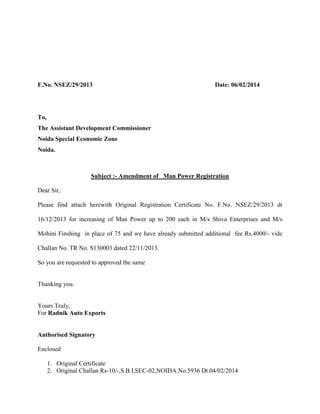 F.No. NSEZ/29/2013 Date: 06/02/2014
To,
The Assistant Development Commissioner
Noida Special Economic Zone
Noida.
Subject :- Amendment of Man Power Registration
Dear Sir,
Please find attach herewith Original Registration Certificate No. F.No. NSEZ/29/2013 dt
16/12/2013 for increasing of Man Power up to 200 each in M/s Shiva Enterprises and M/s
Mohini Finshing in place of 75 and we have already submitted additional fee Rs.4000/- vide
Challan No. TR No. S130003 dated 22/11/2013.
So you are requested to approved the same
Thanking you.
Yours Truly,
For Radnik Auto Exports
Authorised Signatory
Enclosed
1. Original Certificate
2. Original Challan Rs-10/-,S.B.I,SEC-02,NOIDA.No.5936 Dt.04/02/2014
 
