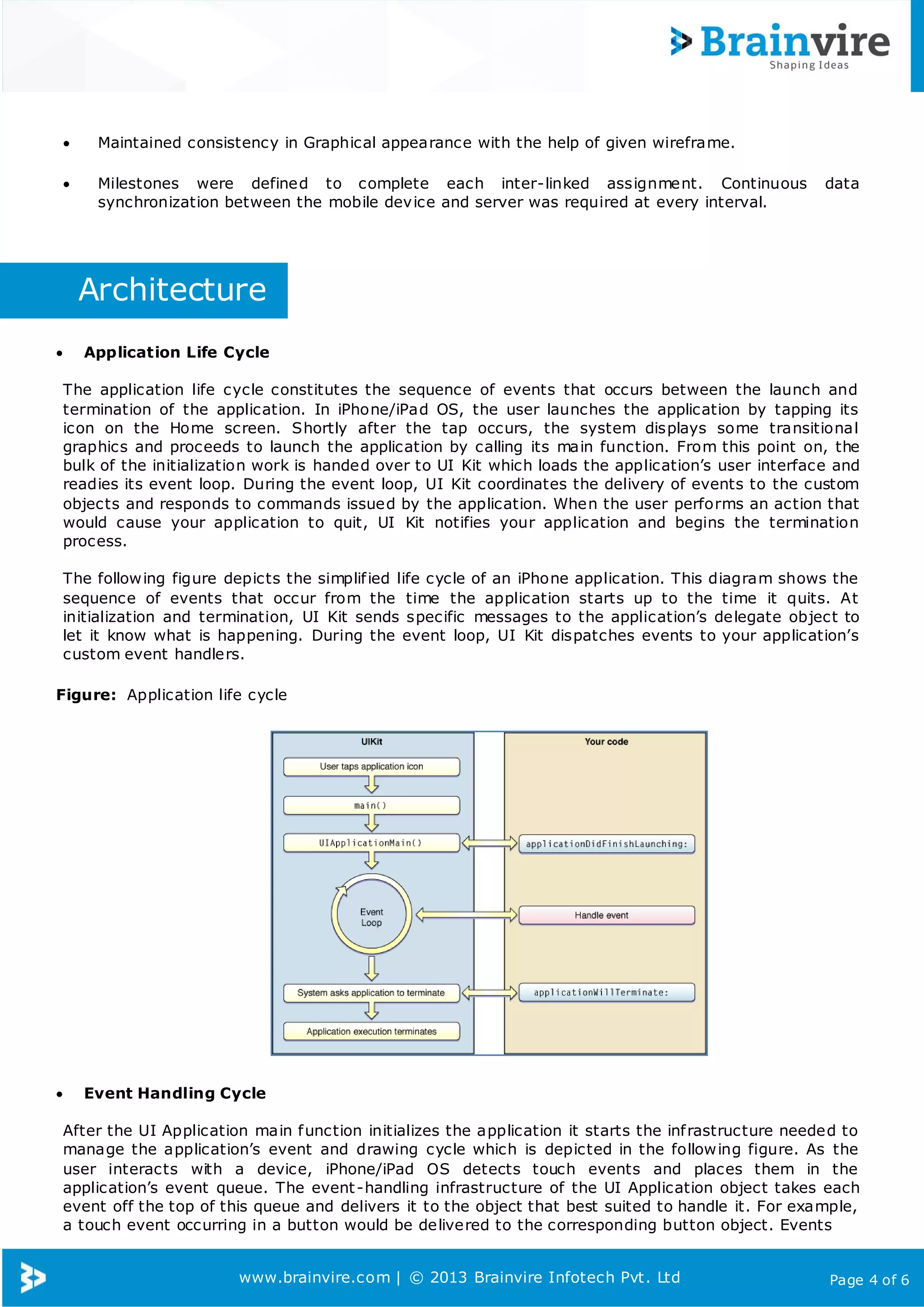 www.brainvire.com | © 2013 Brainvire Infotech Pvt. Ltd Page 4 of 6
 Maintained consistency in Graphical appearance with the help of given wireframe.
 Milestones were defined to complete each inter-linked assignment. Continuous data
synchronization between the mobile device and server was required at every interval.
Architecture
 Application Life Cycle
The application life cycle constitutes the sequence of events that occurs between the launch and
termination of the application. In iPhone/iPad OS, the user launches the application by tapping its
icon on the Home screen. Shortly after the tap occurs, the system displays some transitional
graphics and proceeds to launch the application by calling its main function. From this point on, the
bulk of the initialization work is handed over to UI Kit which loads the application’s user interface and
readies its event loop. During the event loop, UI Kit coordinates the delivery of events to the custom
objects and responds to commands issued by the application. When the user performs an action that
would cause your application to quit, UI Kit notifies your application and begins the termination
process.
The following figure depicts the simplified life cycle of an iPhone application. This diagram shows the
sequence of events that occur from the time the application starts up to the time it quits. At
initialization and termination, UI Kit sends specific messages to the application’s delegate object to
let it know what is happening. During the event loop, UI Kit dispatches events to your application’s
custom event handlers.
Figure: Application life cycle
 Event Handling Cycle
After the UI Application main function initializes the application it starts the infrastructure needed to
manage the application’s event and drawing cycle which is depicted in the following figure. As the
user interacts with a device, iPhone/iPad OS detects touch events and places them in the
application’s event queue. The event-handling infrastructure of the UI Application object takes each
event off the top of this queue and delivers it to the object that best suited to handle it. For example,
a touch event occurring in a button would be delivered to the corresponding button object. Events
 