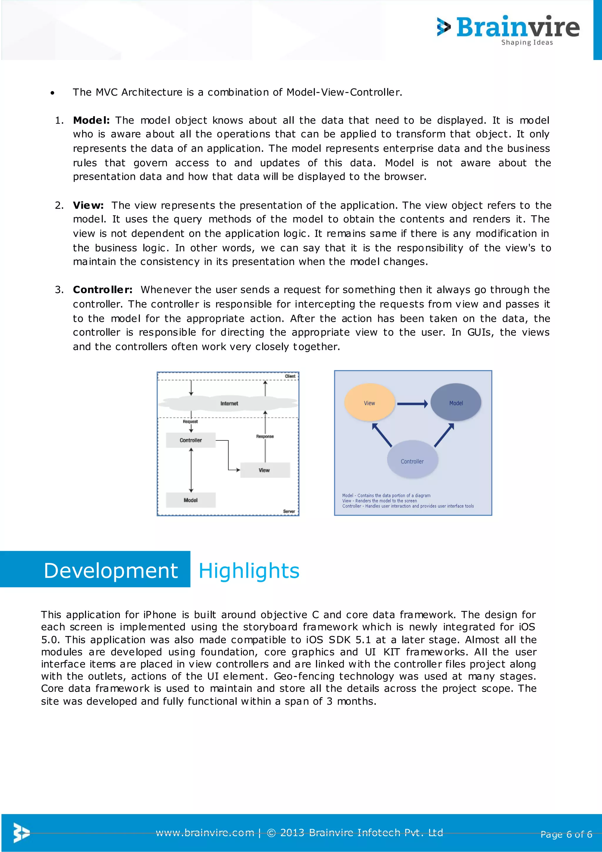 www.brainvire.com | © 2013 Brainvire Infotech Pvt. Ltd Page 6 of 6
 The MVC Architecture is a combination of Model-View-Controller.
1. Model: The model object knows about all the data that need to be displayed. It is model
who is aware about all the operations that can be applied to transform that object. It only
represents the data of an application. The model represents enterprise data and the business
rules that govern access to and updates of this data. Model is not aware about the
presentation data and how that data will be displayed to the browser.
2. View: The view represents the presentation of the application. The view object refers to the
model. It uses the query methods of the model to obtain the contents and renders it. The
view is not dependent on the application logic. It remains same if there is any modification in
the business logic. In other words, we can say that it is the responsibility of the view's to
maintain the consistency in its presentation when the model changes.
3. Controller: Whenever the user sends a request for something then it always go through the
controller. The controller is responsible for intercepting the requests from view and passes it
to the model for the appropriate action. After the action has been taken on the data, the
controller is responsible for directing the appropriate view to the user. In GUIs, the views
and the controllers often work very closely together.
Development Highlights
This application for iPhone is built around objective C and core data framework. The design for
each screen is implemented using the storyboard framework which is newly integrated for iOS
5.0. This application was also made compatible to iOS SDK 5.1 at a later stage. Almost all the
modules are developed using foundation, core graphics and UI KIT frameworks. All the user
interface items are placed in view controllers and are linked with the controller files project along
with the outlets, actions of the UI element. Geo-fencing technology was used at many stages.
Core data framework is used to maintain and store all the details across the project scope. The
site was developed and fully functional within a span of 3 months.
 