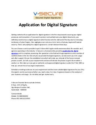 Application for Digital Signature
Getting started with an application for digital signature is the first step towards securing your digital
processes and transactions. If you want to protect and authenticate your digital documents, you
definitely need to have a digital signature which has become the demand of the day due to increasing
incidences of cyber forgery. One negligence can cost you a lot in terms of privacy, legal and financial
security. That is why opting for a digital signature is a smart decision these days.
You can choose a service provider to get it done which again needs awareness about the vendors and
agencies operating in the industry. V-Secure is a licensed entity providing application for digital
signature and its complete processing. We specialize in this field with huge experience and a number of
satisfied clients in the list. Not only do we provide the digital signature, we also assist you in its usage
and after support. We are the established one which will make you relieved of the future renewal
process as well. Just tell us your requirements and we will initiate the process to get it done within a
week or so. We make sure you get an authentic and approved digital signature under the IT Act 2000 so
that you remain free of any legal complications.
Schedule a meeting to discuss on your requirement and the most suitable digital signature for you. Only
the experts can let you know whether you need a class 2 or class 3 signature based on the analysis of
your business and usage. Do not delay and get started early.

V-Secure Financial Service private limited,
II Floor, 10-5-2/7/g/3c,
Opp Banjara Function Hall,
Hyderabad - 5000028
Contact details
Mobile: 91 9885981290
Phone: 091-040-32219595

 