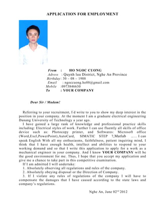 APPLICATION FOR EMPLOYMENT




                   From :        HO NGOC CUONG
                   Adress : Quynh luu District, Nghe An Province
                  Birthday : 30 – 08 – 1988
                   Email     : ngoccuong.ho88@gmail.com
                  Mobile :0973846630
                  To       : YOUR COMPANY


       Dear Sir / Madam!

   Referring to your recruitment, I ’ d write to you to show my deep interest in the
position in your company. At the moment I am a graduate electrical engineering
Danang University of Technology a year ago.
   I have gained a large rank of knowledge and professional practice skills
including: Electrical styles of work. Further I can use fluently all skills of office
device such as: Photocopy printer, and Softwares: Microsoft office
(Word,Exel,PowerPoint),AutoCard,         SIMATIC STEP 7 ,Matlab            … … I can
speak English With all my enthusiasms, faithfulness, patient inquiring mind, I
think that I have enough health, intellect and abilities to respond to your
working demand and so that I write this application to apply for a work as a
mechanical engineer in your company. And I know YOUR COMPANY will be
the good environment for me. Thus, I hope that you accept my application and
give me a chance to take part in this competitive examination.
   If I am admitted I will undertake:
   1. Absolutely observing all regulations and rules of the company.
   2. Absolutely obeying disposal or the Direction of Company.
   3. If I violate any rules of regulations of the company I will have to
compensate the damages that I have caused according to the state laws and
company’s regulations.

                                               Nghe An, June 02 nd 2012
 