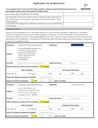 Application for Employment
If you answered “yes” to any one of the above questions, please provide the following information for
each situation and the name under which the incident arose:
a) The date, place, and offense of the charge:
b) The location of the court and the sentence imposed or other disposition of
the matter because of a conviction, guilty plea, nolo contendre plea, or other
finding of guilt:
c) Any other information that you believe is pertinent to our full understanding
of this matter:
Employment History
Please use the space below to fill in information about your current and past employers, assignments, or volunteer
activities, starting with the most recent. Explain any gaps in employment. Contact information for past employers is
required to enable us to perform a thorough background screening. Failure to include complete contact information may
disqualify you from employment. Please keep in mind that we need information about your actual employer, as opposed
to any of your employer’s clients.
Employer 1: Technosoft Corporation (Apexon) Telephone: +91-44422-69999
Address:
Technosoft Global Solutions LLP
7th Floor, Olympia Teknos
Plot No: 28, South Phase
SIDCO industrial Estate
Guindy, Chennai
India 600032
Job Title: Oracle Techo-Functional Consultant Supervisor Name: Bhaskar
Please indicate your status with this employer: Employee
Dates Employed: Starting and Final Salary:
From: Mar-12 To: Sep’17 INR per INR per
Reason for Departure (please be detailed): Better Oppetunity
May we contact this employer? Yes Later, if so when:
Employer 2: Techwave consulting India Pvt Ltd Telephone: +91 40 6658 3500
Address:
Level 4, Building No. H-6,
Phoenix Avance Business Hub,
Hi-Tech City-2, Hyderabad,
Telangana, India – 500081,
Job Title: Senior Consultant Supervisor Name: Hara Gopal
Please indicate your status with this employer: Employee
Dates Employed: Starting and Final Salary:
From: Nov 17 To: Feb’20 INR per INR per
Reason for Departure (please be detailed): Better Opportunity
May we contact this employer? Yes Later, if so when:
 