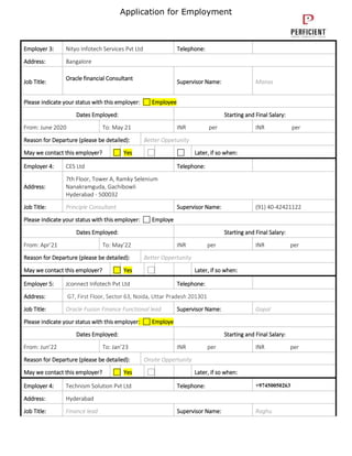 Application for Employment
Employer 3: Nityo Infotech Services Pvt Ltd Telephone:
Address: Bangalore
Job Title:
Oracle financial Consultant
Supervisor Name: Manas
Please indicate your status with this employer: Employee
Dates Employed: Starting and Final Salary:
From: June 2020 To: May 21 INR per INR per
Reason for Departure (please be detailed): Better Oppetunity
May we contact this employer? Yes Later, if so when:
Employer 4: CES Ltd Telephone:
Address:
7th Floor, Tower A, Ramky Selenium
Nanakramguda, Gachibowli
Hyderabad - 500032
Job Title: Principle Consultant Supervisor Name: (91) 40-42421122
Please indicate your status with this employer: Employe
Dates Employed: Starting and Final Salary:
From: Apr’21 To: May’22 INR per INR per
Reason for Departure (please be detailed): Better Oppertunity
May we contact this employer? Yes Later, if so when:
Employer 5: Jconnect Infotech Pvt Ltd Telephone:
Address: G7, First Floor, Sector 63, Noida, Uttar Pradesh 201301
Job Title: Oracle Fusion Finance Functional lead Supervisor Name: Gopal
Please indicate your status with this employer: Employe
Dates Employed: Starting and Final Salary:
From: Jun’22 To: Jan’23 INR per INR per
Reason for Departure (please be detailed): Onsite Oppertunity
May we contact this employer? Yes Later, if so when:
Employer 4: Technism Solution Pvt Ltd Telephone: +97450050263
Address: Hyderabad
Job Title: Finance lead Supervisor Name: Raghu
 