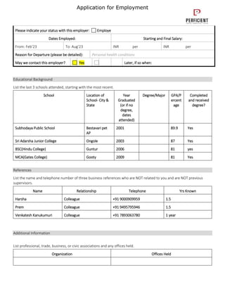 Application for Employment
Please indicate your status with this employer: Employe
Dates Employed: Starting and Final Salary:
From: Feb’23 To: Aug’23 INR per INR per
Reason for Departure (please be detailed): Personal health conditions
May we contact this employer? Yes Later, if so when:
Educational Background
List the last 3 schools attended, starting with the most recent.
School Location of
School- City &
State
Year
Graduated
(or if no
degree,
dates
attended)
Degree/Major GPA/P
ercent
age
Completed
and received
degree?
Subhodaya Public School Bestavari pet
AP
2001 89.9 Yes
Sri Adarsha Junior College Ongole 2003 87 Yes
BSC(Hindu College) Guntur 2006 81 yes
MCA(Gates College) Gooty 2009 81 Yes
References
List the name and telephone number of three business references who are NOT related to you and are NOT previous
supervisors.
Name Relationship Telephone Yrs Known
Harsha Colleague +91 9000909959 1.5
Prem Colleague +91 9495795946 1.5
Venkatesh Kanukumuri Colleague +91 7893063780 1 year
Additional Information
List professional, trade, business, or civic associations and any offices held.
Organization Offices Held
 