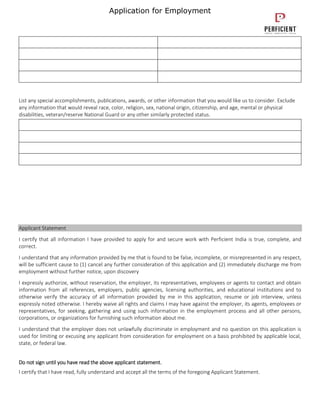 Application for Employment
List any special accomplishments, publications, awards, or other information that you would like us to consider. Exclude
any information that would reveal race, color, religion, sex, national origin, citizenship, and age, mental or physical
disabilities, veteran/reserve National Guard or any other similarly protected status.
Applicant Statement
I certify that all information I have provided to apply for and secure work with Perficient India is true, complete, and
correct.
I understand that any information provided by me that is found to be false, incomplete, or misrepresented in any respect,
will be sufficient cause to (1) cancel any further consideration of this application and (2) immediately discharge me from
employment without further notice, upon discovery
I expressly authorize, without reservation, the employer, its representatives, employees or agents to contact and obtain
information from all references, employers, public agencies, licensing authorities, and educational institutions and to
otherwise verify the accuracy of all information provided by me in this application, resume or job interview, unless
expressly noted otherwise. I hereby waive all rights and claims I may have against the employer, its agents, employees or
representatives, for seeking, gathering and using such information in the employment process and all other persons,
corporations, or organizations for furnishing such information about me.
I understand that the employer does not unlawfully discriminate in employment and no question on this application is
used for limiting or excusing any applicant from consideration for employment on a basis prohibited by applicable local,
state, or federal law.
Do not sign until you have read the above applicant statement.
I certify that I have read, fully understand and accept all the terms of the foregoing Applicant Statement.
 