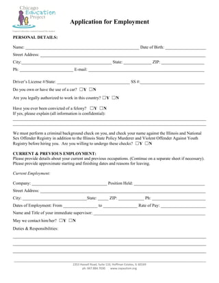 Application for Employment

PERSONAL DETAILS:

Name: _____________________________________________________ Date of Birth: ___________________
Street Address: _____________________________________________________________________________
City:__________________________________________ State: _____________ ZIP: ____________________
Ph: _________________________ E-mail: ______________________________________________________

Driver’s License #/State: __________________________________ SS #:______________________________
Do you own or have the use of a car? ☐Y ☐N
Are you legally authorized to work in this country? ☐Y ☐N

Have you ever been convicted of a felony? ☐Y ☐N
If yes, please explain (all information is confidential):
__________________________________________________________________________________________
__________________________________________________________________________________________

We must perform a criminal background check on you, and check your name against the Illinois and National
Sex Offender Registry in addition to the Illinois State Policy Murderer and Violent Offender Against Youth
Registry before hiring you. Are you willing to undergo these checks? ☐Y ☐N

CURRENT & PREVIOUS EMPLOYMENT:
Please provide details about your current and previous occupations. (Continue on a separate sheet if necessary).
Please provide approximate starting and finishing dates and reasons for leaving.

Current Employment:

Company: ___________________________________ Position Held: _________________________________
Street Address: _____________________________________________________________________________
City: ______________________________State: _____ ZIP: ____________ Ph: _________________________
Dates of Employment: From ________________ to ________________ Rate of Pay: _____________________
Name and Title of your immediate supervisor: ____________________________________________________
May we contact him/her? ☐Y ☐N
Duties & Responsibilities:
__________________________________________________________________________________________
__________________________________________________________________________________________
__________________________________________________________________________________________

__________________________________________________________________________________________________
                                   2353 Hassell Road, Suite 110, Hoffman Estates, IL 60169
                                         ph: 847.884.7030      www.cepautism.org
 