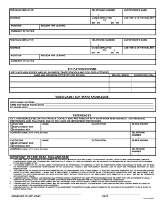 PREVIOUS EMPLOYER                                                                      TELEPHONE NUMBER                 SUPERVISOR'S NAME

                                                                                       (    )
ADDRESS                                                                                DATES EMPLOYED                   LAST RATE OF PAY/SALARY
                                                                                          /    TO     /
                                                                                       MO YR        MO YR
     POSITION                     REASON FOR LEAVING

     SUMMARY OF DUTIES



PREVIOUS EMPLOYER                                                                     TELEPHONE NUMBER                  SUPERVISOR'S NAME

                                                                                      (    )
ADDRESS                                                                               DATES EMPLOYED                    LAST RATE OF PAY/SALARY
                                                                                         /    TO     /
                                                                                      MO YR        MO YR
     POSITION                     REASON FOR LEAVING

     SUMMARY OF DUTIES


                                                              EDUCATION RECORD
     LIST LAST HIGH SCHOOL AND ALL BUSINESS, TRADE SCHOOLS AND COLLEGES ATTENDED
                       NAME AND LOCATION (CITY/STATE) OF SCHOOL                                             MAJOR / MINOR         DEGREE/DIPLOMA




                                                 VIDEO GAME / SOFTWARE KNOWLEDGE

VIDEO GAME SYSTEMS ___________________________________________________________________________________________________
GAME SOFTWARE KNOWLEDGE ___________________________________________________________________________________________
PC KNOWLEDGE _________________________________________________________________________________________________________


                                                                   REFERENCES
LIST 2 REFERENCES BELOW THAT WE MAY CONTACT WHO ARE FAMILIAR WITH YOUR WORK PERFORMANCE. USE PERSONAL
REFERENCES, (NOT RELATIVES), ONLY IF YOU HAVE NO EMPLOYMENT REFERENCES.
CHECK ONE                        NAME                           OCCUPATION                 YEARS KNOWN
   EMPLOYMENT REF.
   PERSONAL REF.
ADDRESS (STREET, CITY, STATE, ZIP,CODE)                                                    TELEPHONE
                                                                                           NUMBER
                                                                                           (    )
CHECK ONE                        NAME                           OCCUPATION                 YEARS KNOWN
   EMPLOYMENT REF.
   PERSONAL REF.
ADDRESS (STREET, CITY, STATE, ZIP,CODE)                                                    TELEPHONE
                                                                                           NUMBER
                                                                                           (    )
IMPORTANT: PLEASE READ, SIGN AND DATE
1.    I DECLARE THAT ALL STATEMENTS AND ANSWERS ON THIS APPLICATION ARE TRUE AND COMPLETE AND AGREE THAT ANY UNTRUTH, MISLEADING ANSWER, OMISSION,
      CONCEALMENT OR FAILURE TO ANSWER ANY QUESTION FULLY, COMPLETELY AND ACCURATELY WILL BE GROUNDS FOR TERMINATING MY EMPLOYMENT OR WITHDRAWAL
      OF THE EMPLOYMENT OFFER.
2.    I AUTHORIZE GAMESTOP, INC. OR ANY AGENT TO INVESTIGATE MY REFERENCES, TO COMMUNICATE WITH MY FORMER EMPLOYERS CONCERNING THE SAME, AND TO MAKE
      AN INDEPENDENT BACKGROUND INVESTIGATION OF MY CHARACTER, CONDUCT AND EMPLOYMENT RECORD, AND TO KEEP AND PRESERVE RECORDS OF SUCH
      INVESTIGATIONS.
3.    THE COMPLETION OF AN APPLICATION WITH GAMESTOP, INC. IS A PRELIMINARY STEP TO EMPLOYMENT. IT DOES NOT OBLIGATE GAMESTOP, INC. TO OFFER EMPLOYMENT,
      OR ME TO ACCEPT EMPLOYMENT. I AGREE THAT IF EMPLOYMENT IS OFFERED TO AND ACCEPTED BY ME, IT IS MUTUALLY UNDERSTOOD THAT ANY EMPLOYMENT IS NOT
      CONFINED TO A FIXED TERM AND MAY BE ENDED BY EITHER PARTY WITHOUT PRIOR NOTICE. ALL EMPLOYMENT WITH GAMESTOP IS “AT WILL,” AND MAY BE TERMINATED
      WITH OR WITHOUT CAUSE.
4.    I UNDERSTAND THAT FEDERAL LAW REQUIRES ALL PERSONS HIRED BY GAMESTOP TO SUBMIT PROPER DOCUMENTATION TO VERIFY THEY ARE AUTHORIZED TO LEGALLY
      WORK IN THE UNITED STATES. FAILURE TO SUBMIT SUCH PROOF WITHIN THE REQUIRED TIME WILL RESULT IN IMMEDIATE TERMINATION.
5.    I UNDERSTAND THAT CONTINUED EMPLOYMENT MAY BE CONTINGENT UPON THE SUCCESSFUL COMPLETION OF A BACKGROUND INVESTIGATION.
6.    I UNDERSTAND THAT CONTINUED EMPLOYMENT MAY BE CONTINGENT UPON AND SUBJECT TO CONSENTING TO AND UNDERGOING DRUG TESTING, WHERE ALLOWED BY
      LAW, THE RESULTS OF WHICH MUST BE SATISFACTORY.
7.    I UNDERSTAND THAT MY EMPLOYMENT IS SUBJECT TO AN AGREEMENT TO ARBITRATE CLAIMS AGAINST GAMESTOP AS OUTLINED IN THE GAMESTOP C.A.R.E.S. RULES OF
      DISPUTE RESOLUTION.

     ____________________________________________________                                         ____________________________
     SIGNATURE OF APPLICANT                                                                       DATE
                                                                                                                                            Revised 09/07
 