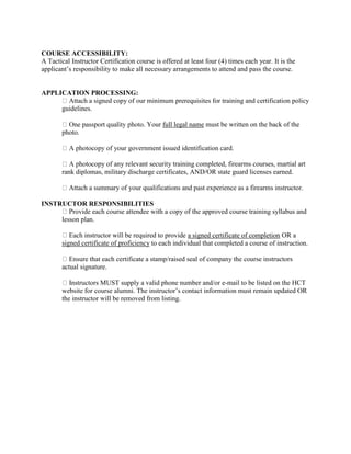 COURSE ACCESSIBILITY:
A Tactical Instructor Certification course is offered at least four (4) times each year. It is the
applicant’s responsibility to make all necessary arrangements to attend and pass the course.
APPLICATION PROCESSING:
Attach a signed copy of our minimum prerequisites for training and certification policy
guidelines.
Your full legal name must be written on the back of the
photo.
of your government issued identification card.
copy of any relevant security training completed, firearms courses, martial art
rank diplomas, military discharge certificates, AND/OR state guard licenses earned.
Attach a summary of your qualifications and past experience as a firearms instructor.
INSTRUCTOR RESPONSIBILITIES
rovide each course attendee with a copy of the approved course training syllabus and
lesson plan.
Each instructor will be required to provide a signed certificate of completion OR a
signed certificate of proficiency to each individual that completed a course of instruction.
Ensure that each certificate a stamp/raised seal of company the course instructors
actual signature.
Instructors MUST supply a valid phone number and/or e-mail to be listed on the HCT
website for course alumni. The instructor’s contact information must remain updated OR
the instructor will be removed from listing.
 