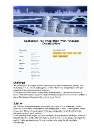 Challenge
The company was working on an application that would let consumers apply for loans from
multiple sources at a time. It had designed a system whereby the app connected with loan
providers’ APIs to pass requests and responses.
At the point of our first contact, the company was rebuilding its PHP application in Java. It
lacked sufficient hands to integrate the app with financial organizations’ information systems. It
reached out to several developers for help and chose Elinext.
Solution
The client had an already designed system when they came to us. It looked like a network
where the user interface (UI) connected with loan providers’ APIs via so-called events. Those
APIs were all different. Integrating one in the system required us to talk directly with our
client’s partners and test it together.
At the beginning of the project, the client requested two part-time Java developers and asked
for eight more four months later. But that was clearly too many of our people working on the
project. Finally, we assigned two full-time engineers who nailed the job using Agile
methodology.
 