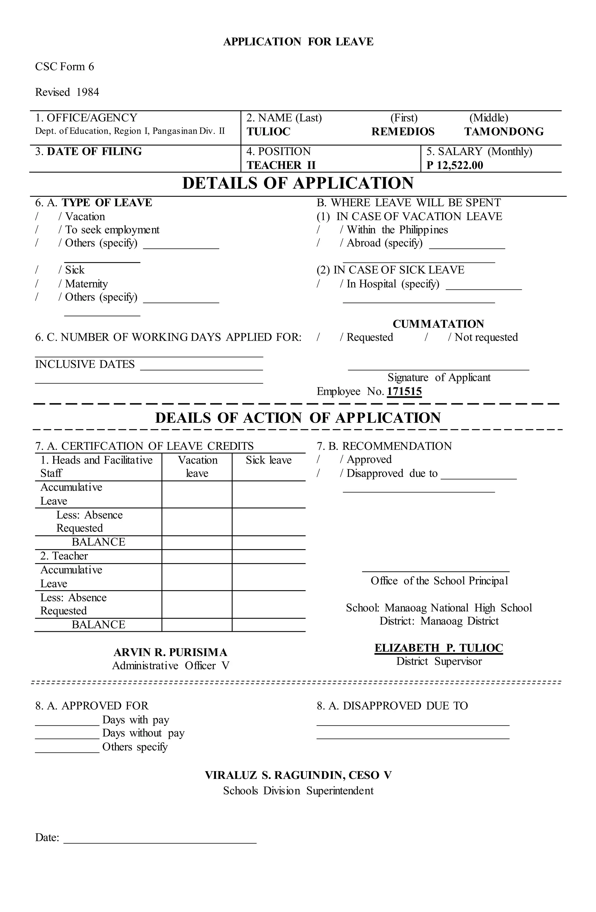 APPLICATION FOR LEAVE
CSC Form 6
Revised 1984
1. OFFICE/AGENCY
Dept. of Education, Region I, Pangasinan Div. II
2. NAME (Last) (First) (Middle)
TULIOC REMEDIOS TAMONDONG
3. DATE OF FILING 4. POSITION
TEACHER II
5. SALARY (Monthly)
P 12,522.00
DETAILS OF APPLICATION
6. A. TYPE OF LEAVE
/ / Vacation
/ / To seek employment
/ / Others (specify) _____________
_____________
/ / Sick
/ / Maternity
/ / Others (specify) _____________
_____________
6. C. NUMBER OF WORKING DAYS APPLIED FOR:
_______________________________________
INCLUSIVE DATES _____________________
_______________________________________
B. WHERE LEAVE WILL BE SPENT
(1) IN CASE OF VACATION LEAVE
/ / Within the Philippines
/ / Abroad (specify) _____________
__________________________
(2) IN CASE OF SICK LEAVE
/ / In Hospital (specify) _____________
__________________________
CUMMATATION
/ / Requested / / Not requested
_______________________________
Signature of Applicant
Employee No. 171515
DEAILS OF ACTION OF APPLICATION
7. A. CERTIFCATION OF LEAVE CREDITS
1. Heads and Facilitative
Staff
Vacation
leave
Sick leave
Accumulative
Leave
Less: Absence
Requested
BALANCE
2. Teacher
Accumulative
Leave
Less: Absence
Requested
BALANCE
ARVIN R. PURISIMA
Administrative Officer V
7. B. RECOMMENDATION
/ / Approved
/ / Disapproved due to _____________
__________________________
Office of the School Principal
School: Manaoag National High School
District: Manaoag District
ELIZABETH P. TULIOC
District Supervisor
8. A. APPROVED FOR
___________ Days with pay
___________ Days without pay
___________ Others specify
8. A. DISAPPROVED DUE TO
_________________________________
_________________________________
VIRALUZ S. RAGUINDIN, CESO V
Schools Division Superintendent
Date: _________________________________
 