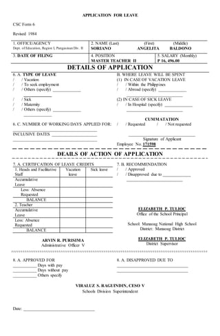 APPLICATION FOR LEAVE
CSC Form 6
Revised 1984
1. OFFICE/AGENCY
Dept. of Education, Region I, Pangasinan Div. II
2. NAME (Last) (First) (Middle)
SORIANO ANGELITA BALDONO
3. DATE OF FILING 4. POSITION
MASTER TEACHER II
5. SALARY (Monthly)
P 16, 496.00
DETAILS OF APPLICATION
6. A. TYPE OF LEAVE
/ / Vacation
/ / To seek employment
/ / Others (specify) _____________
_____________
/ / Sick
/ / Maternity
/ / Others (specify) _____________
_____________
6. C. NUMBER OF WORKING DAYS APPLIED FOR:
_______________________________________
INCLUSIVE DATES _____________________
_______________________________________
B. WHERE LEAVE WILL BE SPENT
(1) IN CASE OF VACATION LEAVE
/ / Within the Philippines
/ / Abroad (specify) _____________
__________________________
(2) IN CASE OF SICK LEAVE
/ / In Hospital (specify) _____________
__________________________
CUMMATATION
/ / Requested / / Not requested
_______________________________
Signature of Applicant
Employee No. 171598
DEAILS OF ACTION OF APPLICATION
7. A. CERTIFCATION OF LEAVE CREDITS
1. Heads and Facilitative
Staff
Vacation
leave
Sick leave
Accumulative
Leave
Less: Absence
Requested
BALANCE
2. Teacher
Accumulative
Leave
Less: Absence
Requested
BALANCE
ARVIN R. PURISIMA
Administrative Officer V
7. B. RECOMMENDATION
/ / Approved
/ / Disapproved due to _____________
__________________________
ELIZABETH P. TULIOC
Office of the School Principal
School: Manaoag National High School
District: Manaoag District
ELIZABETH P. TULIOC
District Supervisor
8. A. APPROVED FOR
___________ Days with pay
___________ Days without pay
___________ Others specify
8. A. DISAPPROVED DUE TO
_________________________________
_________________________________
VIRALUZ S. RAGUINDIN, CESO V
Schools Division Superintendent
Date: _________________________________
 
