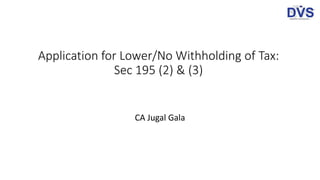 Application for Lower/No Withholding of Tax:
Sec 195 (2) & (3)
CA Jugal Gala
 