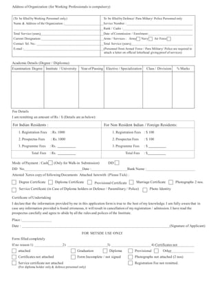 Address of Organization (for Working Professionals is compulsory)
(To be filled by Working Personnel only.) To be filled byDefence/ Para Miltary/ Police Personnelonly
Name & Address of the Organization : Service Number :
Rank / Cadre :
Total Service (years) Date of Commission / Enrolment:
Current Designation: Arms / Services : Army Navy Air Force
Contact Tel. No.: Total Service (years)
E-mail : (Personnel from Armed Force / Para Military/ Police are required to
attach a letter on official letterhead givingproof of services)
Academic Details (Degree / Diploma)
Examination Degree Institute / University Year of Passing Elective / Specialization Class / Division % Marks
Fee Details
I am remitting an amount of Rs / $ (Details are as below):
For Indian Residents : For Non Resident Indian / Foreign Residents:
1. Registration Fees : Rs. 1000
2. Prospectus Fees : Rs. 1000
3. Programme Fees : Rs.
1. Registration Fees : $ 100
2. Prospectus Fees : $ 100
3. Programme Fees : $
Total Fees : Rs. Total Fees : $
Mode of Payment : Cash (Only for Walk-in Submission) DD
DD No. Date : Bank Name :
Attested Xerox copy of following Documents Attached herewith (Please Tick) :
Degree Certificate Diploma Certificate Provisional Certificate Marriage Certificate Photographs 2 nos.
Service Certificate (in Case of Diploma holders or Defence / Paramilitary / Police) Photo Identity
Certificate of Undertaking
I declare that the information provided by me in this application form is true to the best of my knowledge. I am fully aware that in
case any information provided is found erroneous, it will result in cancellation of my registration / admission. I have read the
prospectus carefully and agree to abide by all the rules and polices of the Institute.
Place :
Date : (Signature of Applicant)
FOR MITSDE USE ONLY
Form filled completely
If no reason 1) 2) 3) 4) Certificates not
attached Graduation Diploma Provisional Other
Certificates not attached Form Incomplete / not signed Photographs not attached (2 nos)
Service certificate not attached Registration Fee not remitted.
(For diploma holder only& defence personnel only)
 