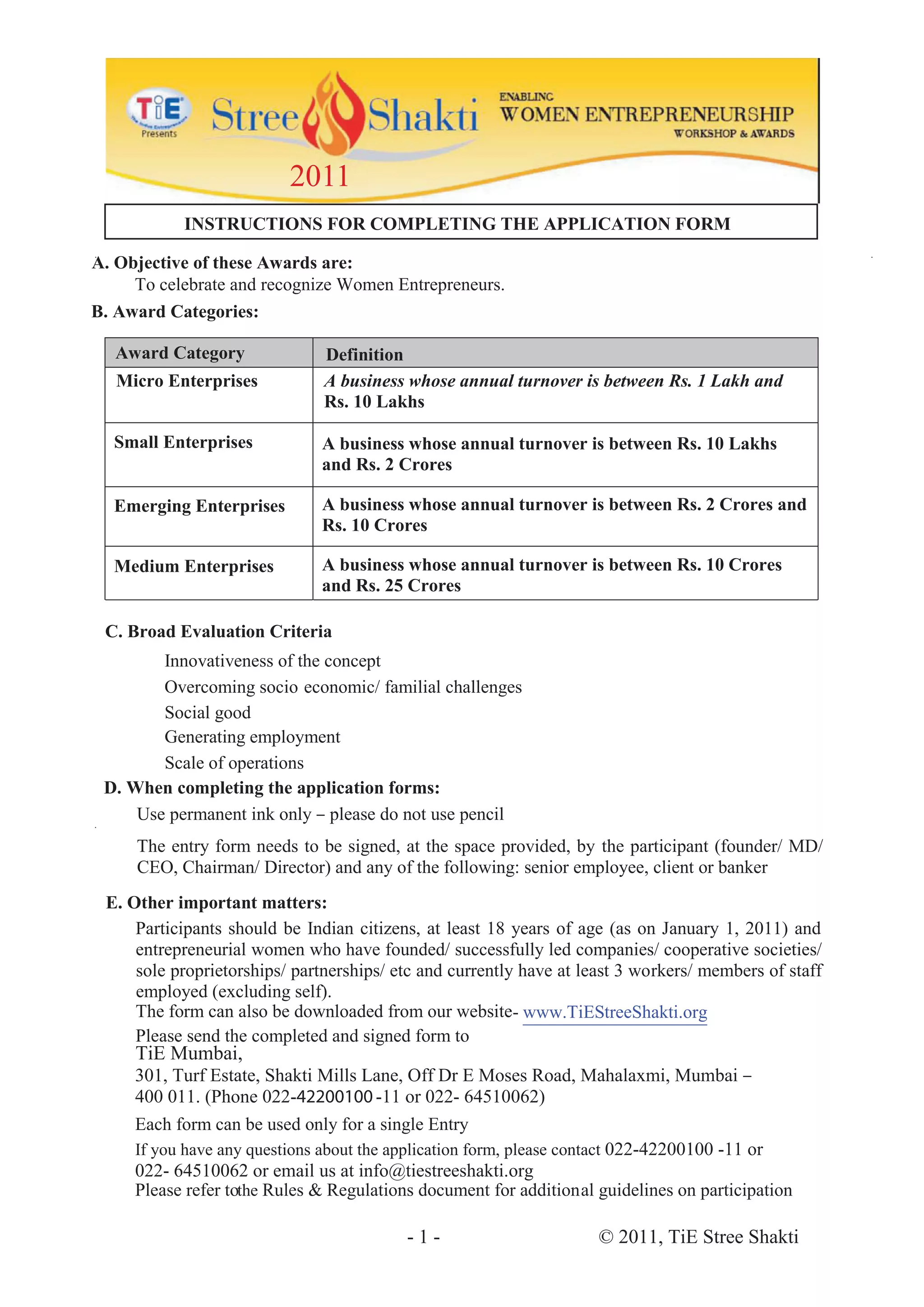 2011
           INSTRUCTIONS FOR COMPLETING THE APPLICATION FORM

A. Objective of these Awards are:
     To celebrate and recognize Women Entrepreneurs.
B. Award Categories:

   Award Category              Definition
   Micro Enterprises           A business whose annual turnover is between Rs. 1 Lakh and
                               Rs. 10 Lakhs

  Small Enterprises           A business whose annual turnover is between Rs. 10 Lakhs
                              and Rs. 2 Crores

  Emerging Enterprises        A business whose annual turnover is between Rs. 2 Crores and
                              Rs. 10 Crores

  Medium Enterprises          A business whose annual turnover is between Rs. 10 Crores
                              and Rs. 25 Crores

 C. Broad Evaluation Criteria
        Innovativeness of the concept
        Overcoming socio economic/ familial challenges
        Social good
        Generating employment
        Scale of operations
 D. When completing the application forms:
     Use permanent ink only – please do not use pencil
     The entry form needs to be signed, at the space provided, by the participant (founder/ MD/
     CEO, Chairman/ Director) and any of the following: senior employee, client or banker
 E. Other important matters:
     Participants should be Indian citizens, at least 18 years of age (as on January 1, 2011) and
     entrepreneurial women who have founded/ successfully led companies/ cooperative societies/
     sole proprietorships/ partnerships/ etc and currently have at least 3 workers/ members of staff
     employed (excluding self).
     The form can also be downloaded from our website- www.TiEStreeShakti.org
     Please send the completed and signed form to
     TiE Mumbai,
     301, Turf Estate, Shakti Mills Lane, Off Dr E Moses Road, Mahalaxmi, Mumbai –
     400 011. (Phone 022-42200100 -11 or 022- 64510062)
     Each form can be used only for a single Entry
     If you have any questions about the application form, please contact 022-42200100 -11 or
     022- 64510062 or email us at info@tiestreeshakti.org
     Please refer tothe Rules & Regulations document for additional guidelines on participation

                                          -1-                        © 2011, TiE Stree Shakti
 