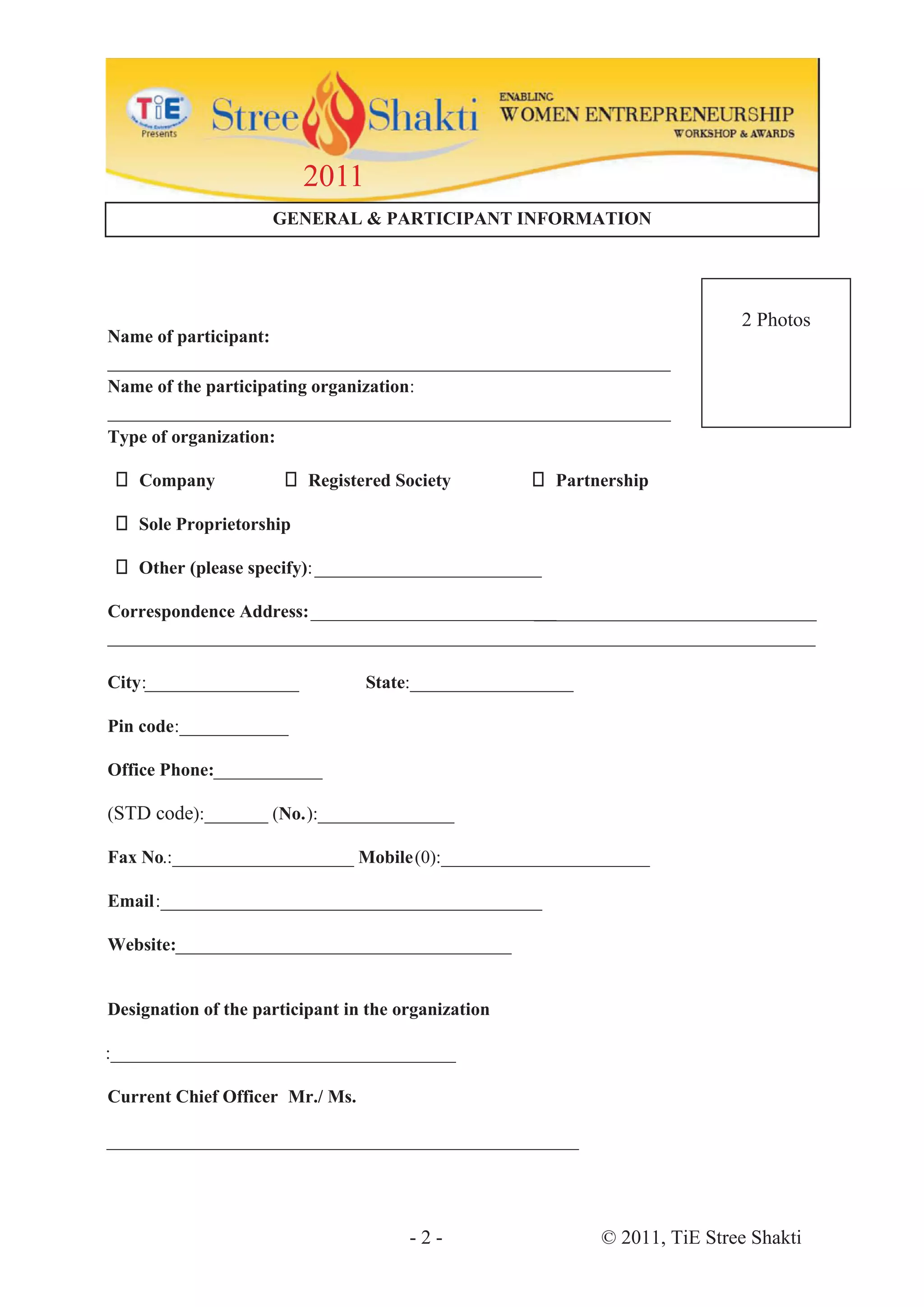 2011
                     GENERAL & PARTICIPANT INFORMATION




                                                                             2 Photos
Name of participant:
______________________________________________________________
Name of the participating organization:
______________________________________________________________
Type of organization:

    Company               Registered Society            Partnership

    Sole Proprietorship

    Other (please specify): _________________________

Correspondence Address: ___________________________
                                                  __________________
___________________________________________________________________________________

City:_______ __________          State:__________________

Pin code:____________

Office Phone:
            :____________

(STD code):_______ (No.):_______________

Fax No.:____________________ Mobile (0):_______________________

Email:__________________________________________

Website:_____________________________________


Designation of the participant in the organization

:______________________________________

Current Chief Officer Mr./ Ms.

____________________________________________________




                                       -2-                   © 2011, TiE Stree Shakti
 