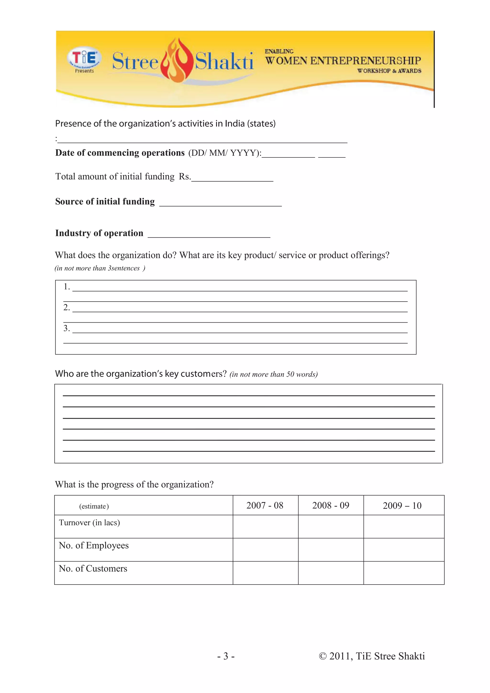 Presence of the organization’s activities in India (states)
:________________________________________________________________
Date of commencing operations (DD/ MM/ YYYY):____________ ______
                                                       _

Total amount of initial funding Rs._________________

Source of initial funding ___________________________


Industry of operation ___________________________

What does the organization do? What are its key product/ service or product offerings?
(in not more than 3sentences )

  1. __________________________________________________________________________
  ____________________________________________________________________________
  2. __________________________________________________________________________
  ____________________________________________________________________________
  3. __________________________________________________________________________
  ____________________________________________________________________________


Who are the organization’s key customers? (in not more than 50 words)
  __ __________________________________________________________________________




What is the progress of the organization?

        (estimate)                                 2007 - 08       2008 - 09          2009 – 10



 No. of Employees

 No. of Customers




                                            -3-                         © 2011, TiE Stree Shakti
 