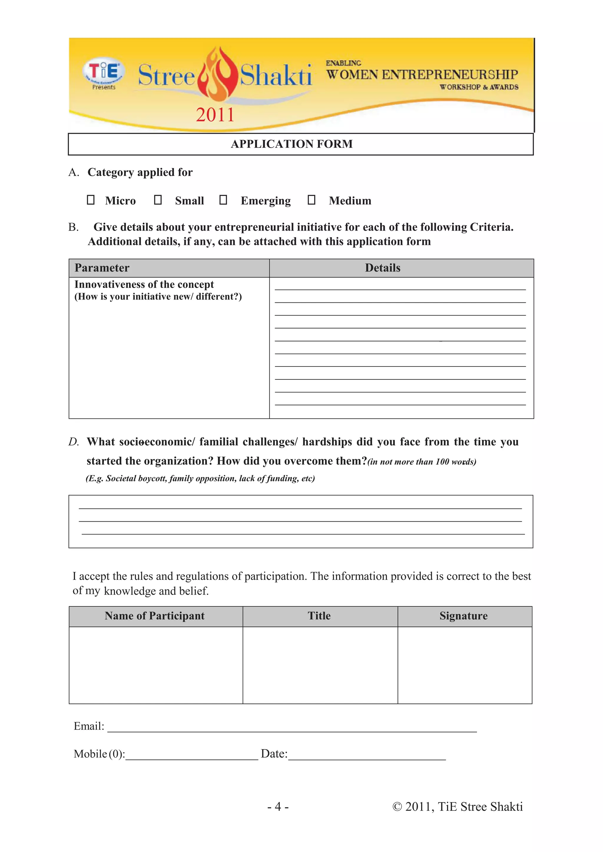 2011
                                             APPLICATION FORM

A. Category applied for

          Micro              Small              Emerging                Medium

B.    Give details about your entrepreneurial initiative for each of the following Criteria.
     Additional details, if any, can be attached with this application form

 Parameter                                                                   Details
 Innovativeness of the concept                           _____________________________________________
 (How is your initiative new/ different?)                _____________________________________________
                                                         _____________________________________________
                                                         _____________________________________________
                                                         _____________________________________________
                                                                                      -
                                                         _____________________________________________
                                                         _____________________________________________
                                                         _____________________________________________
                                                         _____________________________________________
                                                         _____________________________________________


D. What socioeconomic/ familial challenges/ hardships did you face from the time you
            -
     started the organization? How did you overcome them?(in not more than 100 words)
                                                                                 .
     (E.g. Societal boycott, family opposition, lack of funding, etc)

  ____________________________________________________________________________
  ____________________________________________________________________________
   ____________________________________________________________________________



I accept the rules and regulations of participation. The information provided is correct to the best
of my knowledge and belief.

          Name of Participant                                     Title                   Signature




 Email: ________________________________________________________________

 Mobile (0):_______________________ Date:_________________________



                                                       -4-                        © 2011, TiE Stree Shakti
 