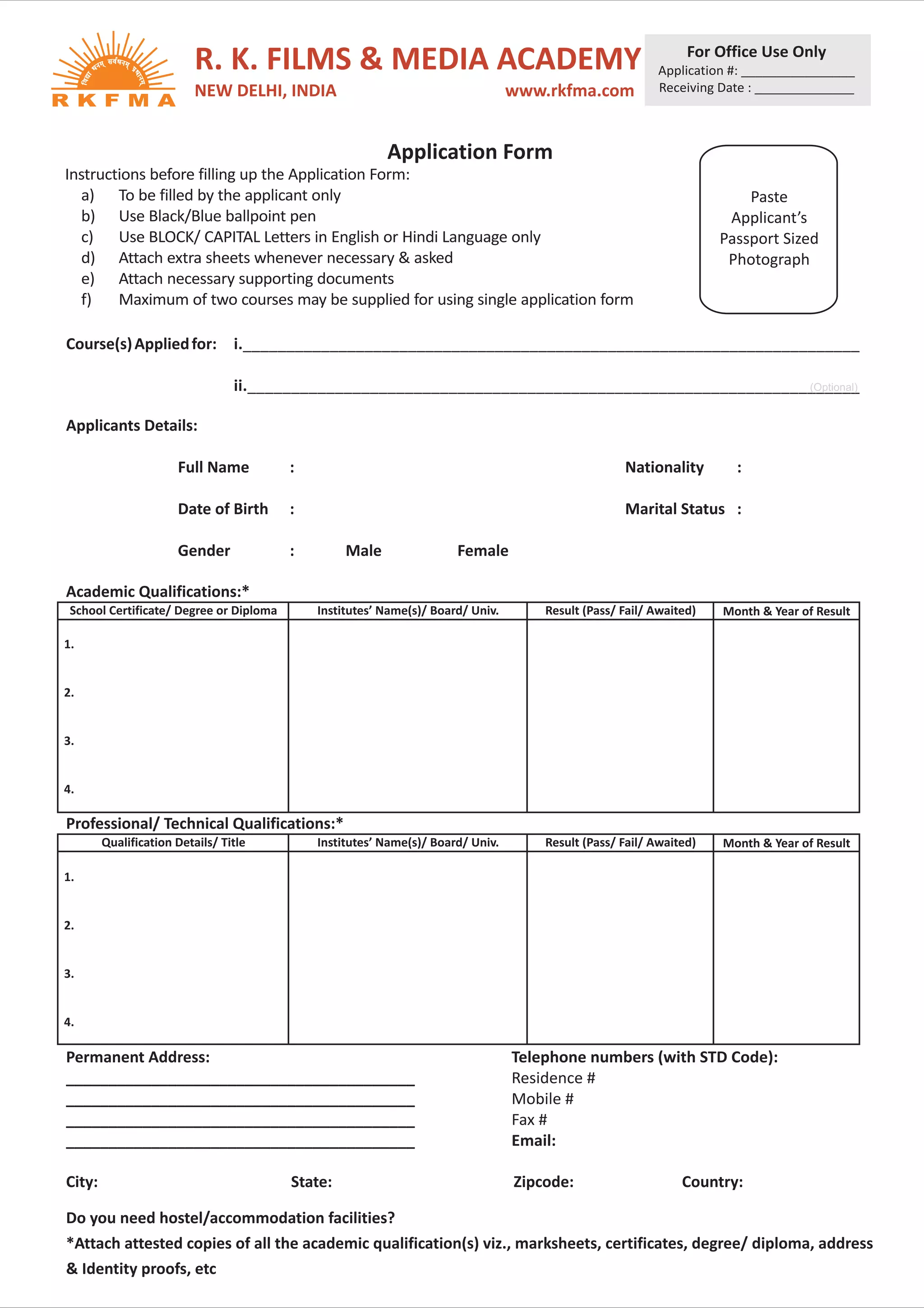 For Office Use Only
                          R. K. FILMS & MEDIA ACADEMY                                                    Application #: ________________
                          NEW DELHI, INDIA                                       www.rkfma.com           Receiving Date : ______________



                                                         Application Form
Instructions before filling up the Application Form:
  a) To be filled by the applicant only                                                                                 Paste
  b) Use Black/Blue ballpoint pen                                                                                    Applicant’s
  c) Use BLOCK/ CAPITAL Letters in English or Hindi Language only                                                   Passport Sized
  d) Attach extra sheets whenever necessary & asked                                                                  Photograph
  e) Attach necessary supporting documents
  f)    Maximum of two courses may be supplied for using single application form

Course(s) Applied for: i._______________________________________________________________________

                                 ii.______________________________________________________________________
                                                                                                    (Optional)


Applicants Details:

                      Full Name          :                                                         Nationality        :

                      Date of Birth      :                                                         Marital Status :

                      Gender             :        Male                Female

Academic Qualifications:*
 School Certificate/ Degree or Diploma       Institutes’ Name(s)/ Board/ Univ.       Result (Pass/ Fail/ Awaited)   Month & Year of Result

1.


2.


3.


4.

Professional/ Technical Qualifications:*
        Qualification Details/ Title         Institutes’ Name(s)/ Board/ Univ.       Result (Pass/ Fail/ Awaited)   Month & Year of Result

1.


2.


3.


4.

Permanent Address:                                                               Telephone numbers (with STD Code):
_________________________________________                                        Residence #
_________________________________________                                        Mobile #
_________________________________________                                        Fax #
_________________________________________                                        Email:

City:                                    State:                                  Zipcode:                     Country:

Do you need hostel/accommodation facilities?
*Attach attested copies of all the academic qualification(s) viz., marksheets, certificates, degree/ diploma, address
& Identity proofs, etc
 