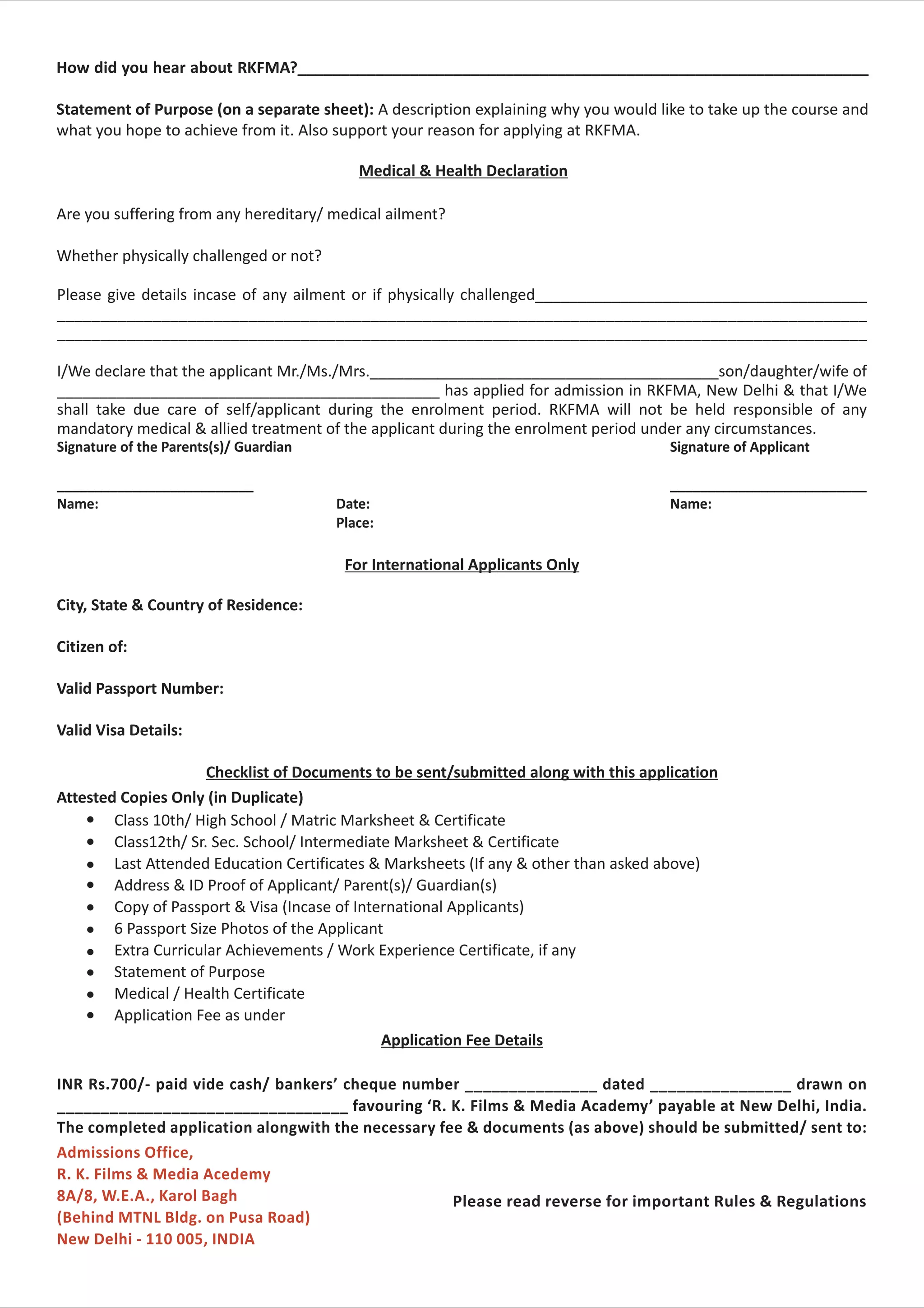 How did you hear about RKFMA?__________________________________________________________________

Statement of Purpose (on a separate sheet): A description explaining why you would like to take up the course and
what you hope to achieve from it. Also support your reason for applying at RKFMA.

                                           Medical & Health Declaration

Are you suffering from any hereditary/ medical ailment?

Whether physically challenged or not?

Please give details incase of any ailment or if physically challenged_______________________________________
_____________________________________________________________________________________________
_____________________________________________________________________________________________

I/We declare that the applicant Mr./Ms./Mrs._________________________________________son/daughter/wife of
_____________________________________________ has applied for admission in RKFMA, New Delhi & that I/We
shall take due care of self/applicant during the enrolment period. RKFMA will not be held responsible of any
mandatory medical & allied treatment of the applicant during the enrolment period under any circumstances.
Signature of the Parents(s)/ Guardian                                                 Signature of Applicant

__________________________                                                            __________________________
Name:                                   Date:                                         Name:
                                        Place:

                                         For International Applicants Only

City, State & Country of Residence:

Citizen of:

Valid Passport Number:

Valid Visa Details:

                      Checklist of Documents to be sent/submitted along with this application
Attested Copies Only (in Duplicate)
    l   Class 10th/ High School / Matric Marksheet & Certificate
    l   Class12th/ Sr. Sec. School/ Intermediate Marksheet & Certificate
    l   Last Attended Education Certificates & Marksheets (If any & other than asked above)
    l   Address & ID Proof of Applicant/ Parent(s)/ Guardian(s)
    l   Copy of Passport & Visa (Incase of International Applicants)
    l   6 Passport Size Photos of the Applicant
    l   Extra Curricular Achievements / Work Experience Certificate, if any
    l   Statement of Purpose
    l   Medical / Health Certificate
    l   Application Fee as under
                                               Application Fee Details

INR Rs.700/- paid vide cash/ bankers’ cheque number _______________ dated ________________ drawn on
_________________________________ favouring ‘R. K. Films & Media Academy’ payable at New Delhi, India.
The completed application alongwith the necessary fee & documents (as above) should be submitted/ sent to:
Admissions Office,
R. K. Films & Media Acedemy
8A/8, W.E.A., Karol Bagh                            Please read reverse for important Rules & Regulations
(Behind MTNL Bldg. on Pusa Road)
New Delhi - 110 005, INDIA
 