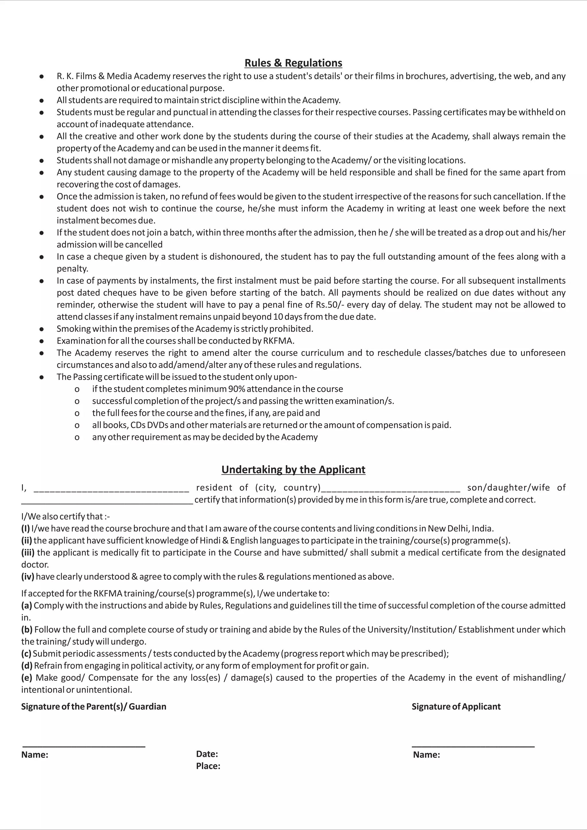 Rules & Regulations
    l    R. K. Films & Media Academy reserves the right to use a student's details' or their films in brochures, advertising, the web, and any
         other promotional or educational purpose.
    l    All students are required to maintain strict discipline within the Academy.
    l    Students must be regular and punctual in attending the classes for their respective courses. Passing certificates may be withheld on
         account of inadequate attendance.
    l    All the creative and other work done by the students during the course of their studies at the Academy, shall always remain the
         property of the Academy and can be used in the manner it deems fit.
    l    Students shall not damage or mishandle any property belonging to the Academy/ or the visiting locations.
    l    Any student causing damage to the property of the Academy will be held responsible and shall be fined for the same apart from
         recovering the cost of damages.
    l    Once the admission is taken, no refund of fees would be given to the student irrespective of the reasons for such cancellation. If the
         student does not wish to continue the course, he/she must inform the Academy in writing at least one week before the next
         instalment becomes due.
    l    If the student does not join a batch, within three months after the admission, then he / she will be treated as a drop out and his/her
         admission will be cancelled
    l    In case a cheque given by a student is dishonoured, the student has to pay the full outstanding amount of the fees along with a
         penalty.
    l    In case of payments by instalments, the first instalment must be paid before starting the course. For all subsequent installments
         post dated cheques have to be given before starting of the batch. All payments should be realized on due dates without any
         reminder, otherwise the student will have to pay a penal fine of Rs.50/- every day of delay. The student may not be allowed to
         attend classes if any instalment remains unpaid beyond 10 days from the due date.
    l    Smoking within the premises of the Academy is strictly prohibited.
    l    Examination for all the courses shall be conducted by RKFMA.
    l    The Academy reserves the right to amend alter the course curriculum and to reschedule classes/batches due to unforeseen
         circumstances and also to add/amend/alter any of these rules and regulations.
    l    The Passing certificate will be issued to the student only upon-
               o if the student completes minimum 90% attendance in the course
               o successful completion of the project/s and passing the written examination/s.
               o the full fees for the course and the fines, if any, are paid and
               o all books, CDs DVDs and other materials are returned or the amount of compensation is paid.
               o any other requirement as may be decided by the Academy


                                                      Undertaking by the Applicant
I, _____________________________ resident of (city, country)__________________________ son/daughter/wife of
___________________________________ certify that information(s) provided by me in this form is/are true, complete and correct.
I/We also certify that :-
(I) I/we have read the course brochure and that I am aware of the course contents and living conditions in New Delhi, India.
(ii) the applicant have sufficient knowledge of Hindi & English languages to participate in the training/course(s) programme(s).
(iii) the applicant is medically fit to participate in the Course and have submitted/ shall submit a medical certificate from the designated
doctor.
(iv) have clearly understood & agree to comply with the rules & regulations mentioned as above.
If accepted for the RKFMA training/course(s) programme(s), I/we undertake to:
(a) Comply with the instructions and abide by Rules, Regulations and guidelines till the time of successful completion of the course admitted
in.
(b) Follow the full and complete course of study or training and abide by the Rules of the University/Institution/ Establishment under which
the training/ study will undergo.
(c) Submit periodic assessments / tests conducted by the Academy (progress report which may be prescribed);
(d) Refrain from engaging in political activity, or any form of employment for profit or gain.
(e) Make good/ Compensate for the any loss(es) / damage(s) caused to the properties of the Academy in the event of mishandling/
intentional or unintentional.
Signature of the Parent(s)/ Guardian                                                                  Signature of Applicant


_________________________                                                                             _________________________
Name:                                        Date:                                                    Name:
                                             Place:
 