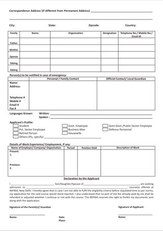 Correspondence Address (If different from Permanent Address) _________________________________________

_______________________________________________________________________________________________

City:                              State:                              Zipcode:                          Country:

Family              Name                             Organisation                   Designation      Telephone No./ Mobile No./
                                                                                                              Email ID

Father

Mother

Spouse

Sibling

Sibling
Person(s) to be notified in case of emergency:
                               Personal / Family Contact                               Official Contact/ Local Guardian
Name:
Address:


Telephone #
Mobile #
Email #
Fax #
Languages Known:           Written: ____________________________________________________________________
                           Spoken : ____________________________________________________________________
Applicant’s Profile:
       Student                               Govt. Employee                               Semi-Govt./Public Sector Employee
       Pvt. Sector Employee                  Business Man                                 Defence Personnel
       Retired Person                        Housewife
       Others (Pls. specify) ______________________________________

Details of Work Experience/ Employment, If any:
 Name of Employer/ Company/ Organisation             Period      Position Held                    Description of Work
Present:
1.


Previous:
2.


                                                 Declaration by the Applicant
I _______________________________ Son/Daughter/Spouse of________________________________________, am seeking
admission to ________________________________________________________________________ course(s) offered at
RKFMA, New Delhi. I hereby agree that in case I am not able to fulfil the eligibility criteria before stipulated time as per norms,
my application for the said course would stand rejected. I also understand that no part of the fee already paid by me shall be
refunded or adjusted whether I continue or not with the course. The RKFMA reserves the right to forfeit my documents sent
along with the application.

Signature of the Parent(s)/ Guardian                                                               Signature of Applicant

__________________________                                                                         _________________________
Name:                                       Date:                                                  Name:
                                            Place:
 