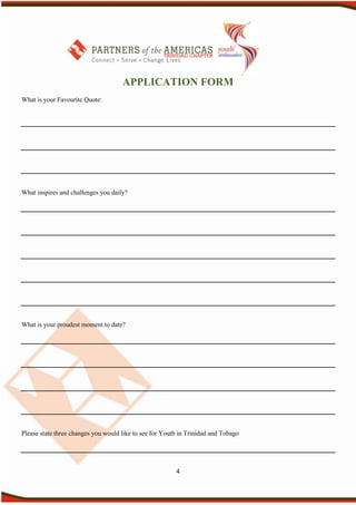APPLICATION FORM
What is your Favourite Quote:




What inspires and challenges you daily?




What is your proudest moment to date?




Please state three changes you would like to see for Youth in Trinidad and Tobago




                                                         4
 