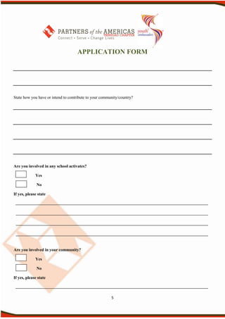 APPLICATION FORM




State how you have or intend to contribute to your community/country?




Are you involved in any school activates?

             Yes

              No

If yes, please state




Are you involved in your community?

             Yes

              No

If yes, please state



                                                        5
 
