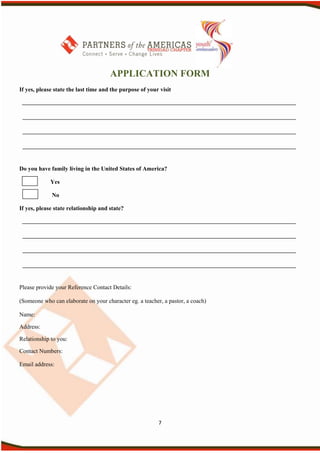 APPLICATION FORM
If yes, please state the last time and the purpose of your visit




Do you have family living in the United States of America?

             Yes

             No

If yes, please state relationship and state?




Please provide your Reference Contact Details:

(Someone who can elaborate on your character eg. a teacher, a pastor, a coach)

Name:

Address:

Relationship to you:

Contact Numbers:

Email address:




                                                          7
 