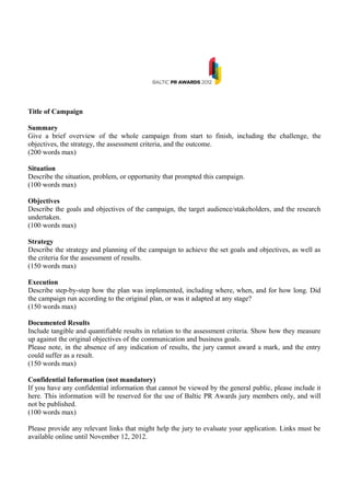 Title of Campaign

Summary
Give a brief overview of the whole campaign from start to finish, including the challenge, the
objectives, the strategy, the assessment criteria, and the outcome.
(200 words max)

Situation
Describe the situation, problem, or opportunity that prompted this campaign.
(100 words max)

Objectives
Describe the goals and objectives of the campaign, the target audience/stakeholders, and the research
undertaken.
(100 words max)

Strategy
Describe the strategy and planning of the campaign to achieve the set goals and objectives, as well as
the criteria for the assessment of results.
(150 words max)

Execution
Describe step-by-step how the plan was implemented, including where, when, and for how long. Did
the campaign run according to the original plan, or was it adapted at any stage?
(150 words max)

Documented Results
Include tangible and quantifiable results in relation to the assessment criteria. Show how they measure
up against the original objectives of the communication and business goals.
Please note, in the absence of any indication of results, the jury cannot award a mark, and the entry
could suffer as a result.
(150 words max)

Confidential Information (not mandatory)
If you have any confidential information that cannot be viewed by the general public, please include it
here. This information will be reserved for the use of Baltic PR Awards jury members only, and will
not be published.
(100 words max)

Please provide any relevant links that might help the jury to evaluate your application. Links must be
available online until November 12, 2012.
 