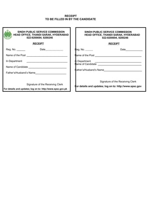 RECEIPT
                                      TO BE FILLED IN BY THE CANDIDATE



          SINDH PUBLIC SERVICE COMMISSION                            SINDH PUBLIC SERVICE COMMISSION
        HEAD OFFICE, THANDI SARAK, HYDERABAD                         HEAD OFFICE, THANDI SARAK, HYDERABAD
                 022-9200694, 9200246                                            022-9200694, 9200246

                          RECEIPT                                                       RECEIPT

  Reg. No. ______                Date                        Reg. No.                             Date____________

  Name of the Post _____________________________             Name of the Post _________________________________

  In Department      _____________________________           In Department   _________________________________
                                                             Name of Candidate _______________________________
  Name of Candidate ___________________________
                                                             Father’s/Husband’s Name___________________________
  Father’s/Husband’s Name______________________


                                                                                 Signature of the Receiving Clerk
                     Signature of the Receiving Clerk
                                                             For details and updates; log on to: http://www.spsc.gov
For details and updates; log on to: http://www.spsc.gov.pk
 