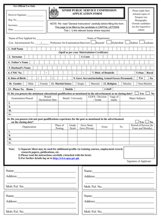 For Official Use Only
                                                     SINDH PUBLIC SERVICE COMMISSION                                         Please staple three
 Receiver Signature ______________                         APPLICATION FORM                                                  Attested copies of
                                                                                                                                Passport size
 Reg. No._______________________                                                                                                Photographs
                                          NOTE: Plz: read “General Instructions” carefully before filling this form.        (Female candidates
 Secretary: _____________________
                                             This page to be filled by the candidate in CAPITAL LETTERS                     are also required to
 Date: _________________________                      Tick ( √ ) the relevant boxes where required.                                submit
                                                                                                                              photographs).

 Name of Post Applied for_______________________________________Name of Department_________________________________
 Con. Advertisement No._____/______ Preference for Examination/Interview               Karachi           Hyderabad        Sukkur         Larkano

 1. Full Name
                                                  (Spell as per your Matriculation Certificate)
 2. Surname                                                             3. Caste

 4. Father’s Name

 5. Husband’s Name
 6. CNIC No.                         -                                    -         7. Distt. of Domicile                       Urban      Rural

 8. Date of Birth            /              /                    9. Govt. Servant(including Armed Forces Personnel)                Yes         No

 10. Gender         Male         Female    11. Marital Status        Single        Married     12. Religion        Muslim          Non-Muslim

 13. Phone No. Home                                     Mobile                                  e-mail
15. Do you possess the minimum educational qualification as mentioned in the advertisement as on closing date?     Yes                             No
                                 Result                                CGPA / Division %age of
      Examination Passed                       Board / University                                          Major Subjects
                            Declaration Date                               / Grade        marks
 i.
 ii.
 iii.
 iv.
16. Do you possess relevant post qualifications experience for the post as mentioned in the advertisement
     on the closing date?                                                                                                         Yes       No
                                            Place of    Grade      Govt./Semi                                             Period of Service (In
               Organization                                                           From            To
                                             Posting    /Scale    Govt./Private                                            Years and Months)
 i.
 ii.
 iii.
 iv.

 Note:    1) Separate Sheet may be used for additional profile viz training courses, employment record,
             research papers, publications, etc.
          2) Please read the instructions carefully (Attached with the form)
          3) For further details log on to http://www.spsc.gov.pk
                                                                                                                       Signature of Applicant


Name:_______________________________________                                  Name:_______________________________________
Address:_____________________________________                                 Address:_____________________________________
____________________________________________                                  ____________________________________________
Mob./Tel. No._________________________________                                Mob./Tel. No._________________________________

Name:_______________________________________                                  Name:_______________________________________
Address:_____________________________________                                 Address:_____________________________________
____________________________________________                                  ____________________________________________
Mob./Tel. No._________________________________                                Mob./Tel. No._________________________________
 