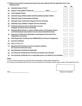 17. Please ensure that the required documents have been attached with the application form in the
    following order:
                                                                                        Yes       No
 (a) (Attested) Copy of C.N.I.C
(b)    Original Treasury/Bank Challan No________________ dated:__________
 (c)   Three Attested Photos
(d)    (Attested) Copy of Matriculation Certificate (Showing Date of Birth)
 (e)   (Attested) Copy of Intermediate Certificate
 (f)   (Attested) Copy of Graduation Degree from the University
(g)    (Attested) Copy of Master’s Degree from the University
(h)    Certificate giving the date of declaration of result
       (If degree not issued by the University)
 (i)   (Attested) Marks Sheets in respect of Matriculation, Intermediate, Degree
       and Post-Graduate examinations from the relevant Board/University
 (j)   Experience Certificate (if applicable) countersigned by the Head of the
       Organization concerned.
 (k)   Valid Registration Certificate from PM&DC/PEC (for Doctors & Engineers)
 (l)   Domicile Certificate
(m)    P.R.C on Form “D”
(n)    Departmental Permission from the competent authority
       (for Government Servants only)
(o)    Age Relaxation Certificate (if applicable)
(p)    One Character Certificate from the Head of Institution last attended
(q)    One Character Certificate from a responsible person not related to the Candidate

NOTE:
1) If any other documents are enclosed with the application, please attach separate list
2) All documents attached with the form must be numbered in continuation with the page number of the application form .




Date: ________________________                                                         Signature of Applicant
 