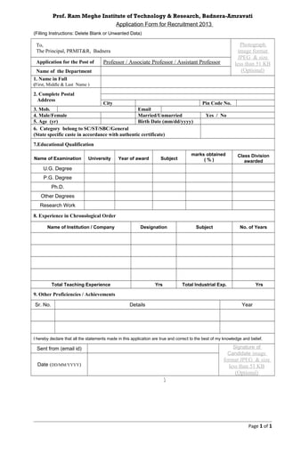 Prof. Ram Meghe Institute of Technology & Research, Badnera-Amravati
Application Form for Recruitment 2013
(Filling Instructions: Delete Blank or Unwanted Data)
To,
The Principal, PRMIT&R, Badnera
Photograph
image format
JPEG & size
less than 51 KB
(Optional)
Application for the Post of Professor / Associate Professor / Assistant Professor
Name of the Department
1. Name in Full
(First, Middle & Last Name )
2. Complete Postal
Address
City Pin Code No.
3. Mob. Email
4. Male/Female Married/Unmarried Yes / No
5. Age (yr) Birth Date (mm/dd/yyyy)
6. Category belong to SC/ST/SBC/General
(State specific caste in accordance with authentic certificate)
7.Educational Qualification
Name of Examination University Year of award Subject
marks obtained
( % )
Class Division
awarded
U.G. Degree
P.G. Degree
Ph.D.
Other Degrees
Research Work
8. Experience in Chronological Order
Name of Institution / Company Designation Subject No. of Years
Total Teaching Experience Yrs Total Industrial Exp. Yrs
9. Other Proficiencies / Achievements
Sr. No. Details Year
I hereby declare that all the statements made in this application are true and correct to the best of my knowledge and belief.
Sent from (email id) Signature of
Candidate image
format JPEG & size
less than 51 KB
(Optional)
Date (DD/MM/YYYY)

Page 1 of 1
 