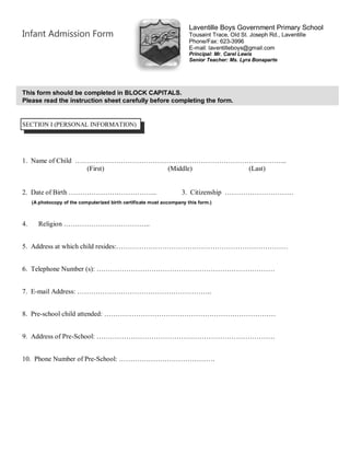 Infant Admission Form
This form should be completed in BLOCK CAPITALS.
Please read the instruction sheet carefully before completing the form.
SECTION I (PERSONAL INFORMATION)
1. Name of Child ………………………………………………………………………………...
(First) (Middle) (Last)
2. Date of Birth ………………………………... 3. Citizenship …………………………
4. Religion ………………………………..
5. Address at which child resides:…………………………………………………………………
6. Telephone Number (s): ……………………………………………………………………
7. E-mail Address: …………………………………………………..
8. Pre-school child attended: …………………………………………………………………
9. Address of Pre-School: ……………………………………………………………………
10. Phone Number of Pre-School: ……………………………………
(A photocopy of the computerized birth certificate must accompany this form.)
Laventille Boys Government Primary School
Tousaint Trace, Old St. Joseph Rd., Laventille
Phone/Fax: 623-3996
E-mail: laventilleboys@gmail.com
Principal: Mr. Carel Lewis
Senior Teacher: Ms. Lyra Bonaparte
 