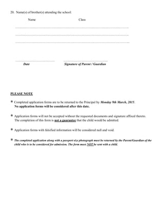 20. Name(s) of brother(s) attending the school:
Name Class
…………………………………………………………………………………………….
…………………………………………………………………………………………….
……………………………………………………………………………………………..
………………………………. …………………………………...
Date Signature of Parent / Guardian
PLEASE NOTE
 Completed application forms are to be returned to the Principal by Monday 9th March, 2015.
No application forms will be considered after this date.
 Application forms will not be accepted without the requested documents and signature affixed thereto.
The completion of this form is not a guarantee that the child would be admitted.
 Application forms with falsified information will be considered null and void.
 The completed application along with a passport size photograph must be returned by the Parent/Guardian of the
child who is to be considered for admission. The form must NOT be sent with a child.
 