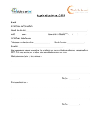 Application form - 2015
Part I:
PERSONAL INFORMATION
NAME (Dr./Mr./Ms):_______________________________________________________________.
AGE: ______ years Date of Birth (DD/MM/YY):____/____/_________.
SEX (Tick): Male/Female
Telephone number (landline):_________________ Mobile Number: __________________.
Email Id: ______________________________________________
Correspondence: please ensure that the email address you provide to us will accept messages from
MEC. This may require you to adjust your spam blocker or address book.
Mailing Address (write in block letters) –
__________________________________________________________________________________
__________________________________________________________________________________
__________________________________________________________________________________
Pin No.: ___________.
Permanent address –
__________________________________________________________________________________
__________________________________________________________________________________
__________________________________________________________________________________
Pin No.: ___________.
 