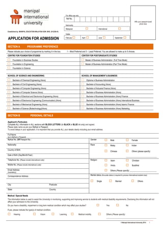 © Manipal International University 2014 1
Established by: MANIPAL EDUCATION MALAYSIA SDN. BHD. (912256-H)
SECTION B PERSONAL DETAILS
Applicant’s Particulars
Complete ALL information in ALL sections with BLOCK LETTERS (in BLACK or BLUE ink only) and signed.
Please state name as per your MyKad or Passport.
To avoid delays in your application, it is important that you provide ALL your details clearly including your email address.
Full Name
(as in MyKad or Passport)
MyKad No. OR Passport No. : Gender  Male  Female
Nationality: Race  Malay
 Chinese
 Indian
 Others (please specify)
_______________________________
Country of Birth:
Date of Birth (Day/Month/Year) :
Telephone No. (Please include international code): Religion  Islam  Christian
Mobile No. (Please include international code):  Hindu  Buddhist
Email Address:
(mandatory)
 Others (Please specify) ___________________________
Correspondence Address : Marital status (Accurate status is required to process International student visa):
 Single  Married  Others
City: Postcode:
State: Country:
Medical / Special Needs
The information below is used to assist the University in monitoring, supporting and improving service to students with medical disability requirements. Disclosing this information will not
affect your admission to the University.
Do you have a disability, impairment or long term medical condition which may affect your studies?  Yes  No
If yes, please indicate the type(s) of medical condition.
 Hearing  Vision  Learning  Medical mobility  Others (Please specify)
__________________________________________________
SECTION A PROGRAMME PREFERENCE
Please indicate your choice of programme by marking it in the box. 1 – Most Preferred and 5 – Least Preferred. You are allowed to make up to 5 choices.
CENTRE FOR FOUNDATION STUDIES CENTER FOR POSTGRADUATE STUDIES
□ Foundation in Business Studies □ Master of Business Administration (Full Time Mode)
□ Foundation in Engineering □ Master of Business Administration (Part Time Mode)
□ Foundation in Science
SCHOOL OF SCIENCE AND ENGINEERING SCHOOL OF MANAGEMENT & BUSINESS
□ Bachelor of Chemical Engineering (Hons) □ Diploma in Business Administration
□ Bachelor of Civil Engineering (Hons) □ Bachelor of Accounting (Hons)
□ Bachelor of Computer Engineering (Hons) □ Bachelor of Actuarial Finance (Hons)
□ Bachelor of Computer Science (Hons) □ Bachelor of Business Administration (Hons)
□ Bachelor of Electrical and Electronics Engineering (Hons) □ Bachelor of Business Administration (Hons) Finance
□ Bachelor of Electronics Engineering (Communication) (Hons) □ Bachelor of Business Administration (Hons) International Business
□ Bachelor of Mechanical Engineering (Hons) □ Bachelor of Business Administration (Hons) Islamic Finance
□ Bachelor of Science (Biotechnology)(Hons) □ Bachelor of Business Administration (Hons) Marketing
APPLICATION FOR ADMISSION
For office use only
Ref No.
Nationality
Malaysian  International 
Intake
February  April  June  September 
Affix your passport-sized
photo here
 