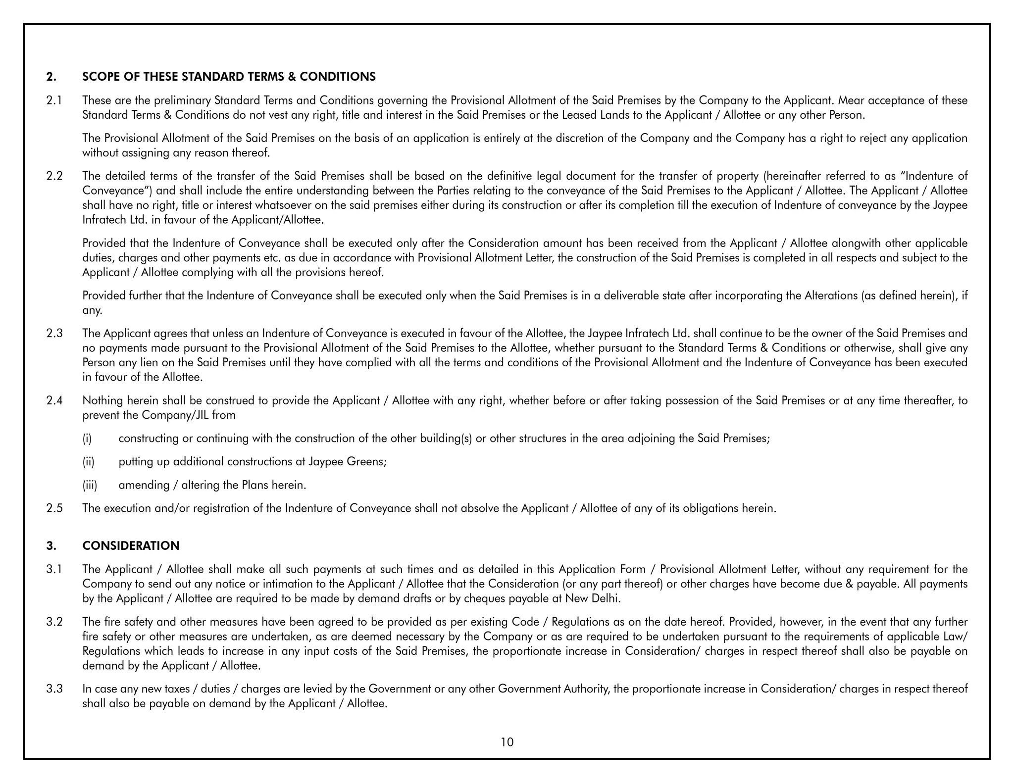 2.    SCOPE OF THESE STANDARD TERMS & CONDITIONS
2.1   These are the preliminary Standard Terms and Conditions governing the Provisional Allotment of the Said Premises by the Company to the Applicant. Mear acceptance of these
      Standard Terms & Conditions do not vest any right, title and interest in the Said Premises or the Leased Lands to the Applicant / Allottee or any other Person.
      The Provisional Allotment of the Said Premises on the basis of an application is entirely at the discretion of the Company and the Company has a right to reject any application
      without assigning any reason thereof.
2.2   The detailed terms of the transfer of the Said Premises shall be based on the definitive legal document for the transfer of property (hereinafter referred to as “Indenture of
      Conveyance”) and shall include the entire understanding between the Parties relating to the conveyance of the Said Premises to the Applicant / Allottee. The Applicant / Allottee
      shall have no right, title or interest whatsoever on the said premises either during its construction or after its completion till the execution of Indenture of conveyance by the Jaypee
      Infratech Ltd. in favour of the Applicant/Allottee.
      Provided that the Indenture of Conveyance shall be executed only after the Consideration amount has been received from the Applicant / Allottee alongwith other applicable
      duties, charges and other payments etc. as due in accordance with Provisional Allotment Letter, the construction of the Said Premises is completed in all respects and subject to the
      Applicant / Allottee complying with all the provisions hereof.
      Provided further that the Indenture of Conveyance shall be executed only when the Said Premises is in a deliverable state after incorporating the Alterations (as defined herein), if
      any.
2.3   The Applicant agrees that unless an Indenture of Conveyance is executed in favour of the Allottee, the Jaypee Infratech Ltd. shall continue to be the owner of the Said Premises and
      no payments made pursuant to the Provisional Allotment of the Said Premises to the Allottee, whether pursuant to the Standard Terms & Conditions or otherwise, shall give any
      Person any lien on the Said Premises until they have complied with all the terms and conditions of the Provisional Allotment and the Indenture of Conveyance has been executed
      in favour of the Allottee.
2.4   Nothing herein shall be construed to provide the Applicant / Allottee with any right, whether before or after taking possession of the Said Premises or at any time thereafter, to
      prevent the Company/JIL from
      (i)     constructing or continuing with the construction of the other building(s) or other structures in the area adjoining the Said Premises;
      (ii)    putting up additional constructions at Jaypee Greens;
      (iii)   amending / altering the Plans herein.
2.5   The execution and/or registration of the Indenture of Conveyance shall not absolve the Applicant / Allottee of any of its obligations herein.


3.    CONSIDERATION
3.1   The Applicant / Allottee shall make all such payments at such times and as detailed in this Application Form / Provisional Allotment Letter, without any requirement for the
      Company to send out any notice or intimation to the Applicant / Allottee that the Consideration (or any part thereof) or other charges have become due & payable. All payments
      by the Applicant / Allottee are required to be made by demand drafts or by cheques payable at New Delhi.
3.2   The fire safety and other measures have been agreed to be provided as per existing Code / Regulations as on the date hereof. Provided, however, in the event that any further
      fire safety or other measures are undertaken, as are deemed necessary by the Company or as are required to be undertaken pursuant to the requirements of applicable Law/
      Regulations which leads to increase in any input costs of the Said Premises, the proportionate increase in Consideration/ charges in respect thereof shall also be payable on
      demand by the Applicant / Allottee.
3.3   In case any new taxes / duties / charges are levied by the Government or any other Government Authority, the proportionate increase in Consideration/ charges in respect thereof
      shall also be payable on demand by the Applicant / Allottee.


                                                                                             10
 