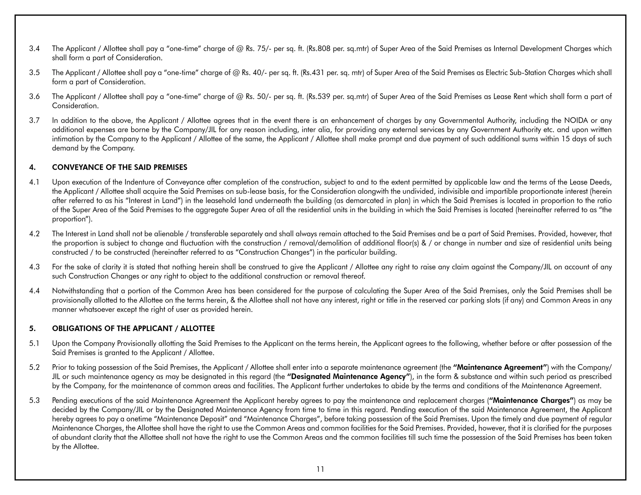 3.4   The Applicant / Allottee shall pay a “one-time” charge of @ Rs. 75/- per sq. ft. (Rs.808 per. sq.mtr) of Super Area of the Said Premises as Internal Development Charges which
      shall form a part of Consideration.
3.5   The Applicant / Allottee shall pay a “one-time” charge of @ Rs. 40/- per sq. ft. (Rs.431 per. sq. mtr) of Super Area of the Said Premises as Electric Sub-Station Charges which shall
      form a part of Consideration.
3.6   The Applicant / Allottee shall pay a “one-time” charge of @ Rs. 50/- per sq. ft. (Rs.539 per. sq.mtr) of Super Area of the Said Premises as Lease Rent which shall form a part of
      Consideration.
3.7   In addition to the above, the Applicant / Allottee agrees that in the event there is an enhancement of charges by any Governmental Authority, including the NOIDA or any
      additional expenses are borne by the Company/JIL for any reason including, inter alia, for providing any external services by any Government Authority etc. and upon written
      intimation by the Company to the Applicant / Allottee of the same, the Applicant / Allottee shall make prompt and due payment of such additional sums within 15 days of such
      demand by the Company.

4.    CONVEYANCE OF THE SAID PREMISES
4.1   Upon execution of the Indenture of Conveyance after completion of the construction, subject to and to the extent permitted by applicable law and the terms of the Lease Deeds,
      the Applicant / Allottee shall acquire the Said Premises on sub-lease basis, for the Consideration alongwith the undivided, indivisible and impartible proportionate interest (herein
      after referred to as his “Interest in Land”) in the leasehold land underneath the building (as demarcated in plan) in which the Said Premises is located in proportion to the ratio
      of the Super Area of the Said Premises to the aggregate Super Area of all the residential units in the building in which the Said Premises is located (hereinafter referred to as “the
      proportion”).
4.2   The Interest in Land shall not be alienable / transferable separately and shall always remain attached to the Said Premises and be a part of Said Premises. Provided, however, that
      the proportion is subject to change and fluctuation with the construction / removal/demolition of additional floor(s) & / or change in number and size of residential units being
      constructed / to be constructed (hereinafter referred to as “Construction Changes”) in the particular building.
4.3   For the sake of clarity it is stated that nothing herein shall be construed to give the Applicant / Allottee any right to raise any claim against the Company/JIL on account of any
      such Construction Changes or any right to object to the additional construction or removal thereof.
4.4   Notwithstanding that a portion of the Common Area has been considered for the purpose of calculating the Super Area of the Said Premises, only the Said Premises shall be
      provisionally allotted to the Allottee on the terms herein, & the Allottee shall not have any interest, right or title in the reserved car parking slots (if any) and Common Areas in any
      manner whatsoever except the right of user as provided herein.

5.    ObLIGATIONS OF THE APPLICANT / ALLOTTEE
5.1   Upon the Company Provisionally allotting the Said Premises to the Applicant on the terms herein, the Applicant agrees to the following, whether before or after possession of the
      Said Premises is granted to the Applicant / Allottee.
5.2   Prior to taking possession of the Said Premises, the Applicant / Allottee shall enter into a separate maintenance agreement (the “Maintenance Agreement”) with the Company/
      JIL or such maintenance agency as may be designated in this regard (the “Designated Maintenance Agency”), in the form & substance and within such period as prescribed
      by the Company, for the maintenance of common areas and facilities. The Applicant further undertakes to abide by the terms and conditions of the Maintenance Agreement.
5.3   Pending executions of the said Maintenance Agreement the Applicant hereby agrees to pay the maintenance and replacement charges (“Maintenance Charges”) as may be
      decided by the Company/JIL or by the Designated Maintenance Agency from time to time in this regard. Pending execution of the said Maintenance Agreement, the Applicant
      hereby agrees to pay a onetime “Maintenance Deposit” and “Maintenance Charges”, before taking possession of the Said Premises. Upon the timely and due payment of regular
      Maintenance Charges, the Allottee shall have the right to use the Common Areas and common facilities for the Said Premises. Provided, however, that it is clarified for the purposes
      of abundant clarity that the Allottee shall not have the right to use the Common Areas and the common facilities till such time the possession of the Said Premises has been taken
      by the Allottee.

                                                                                             11
 