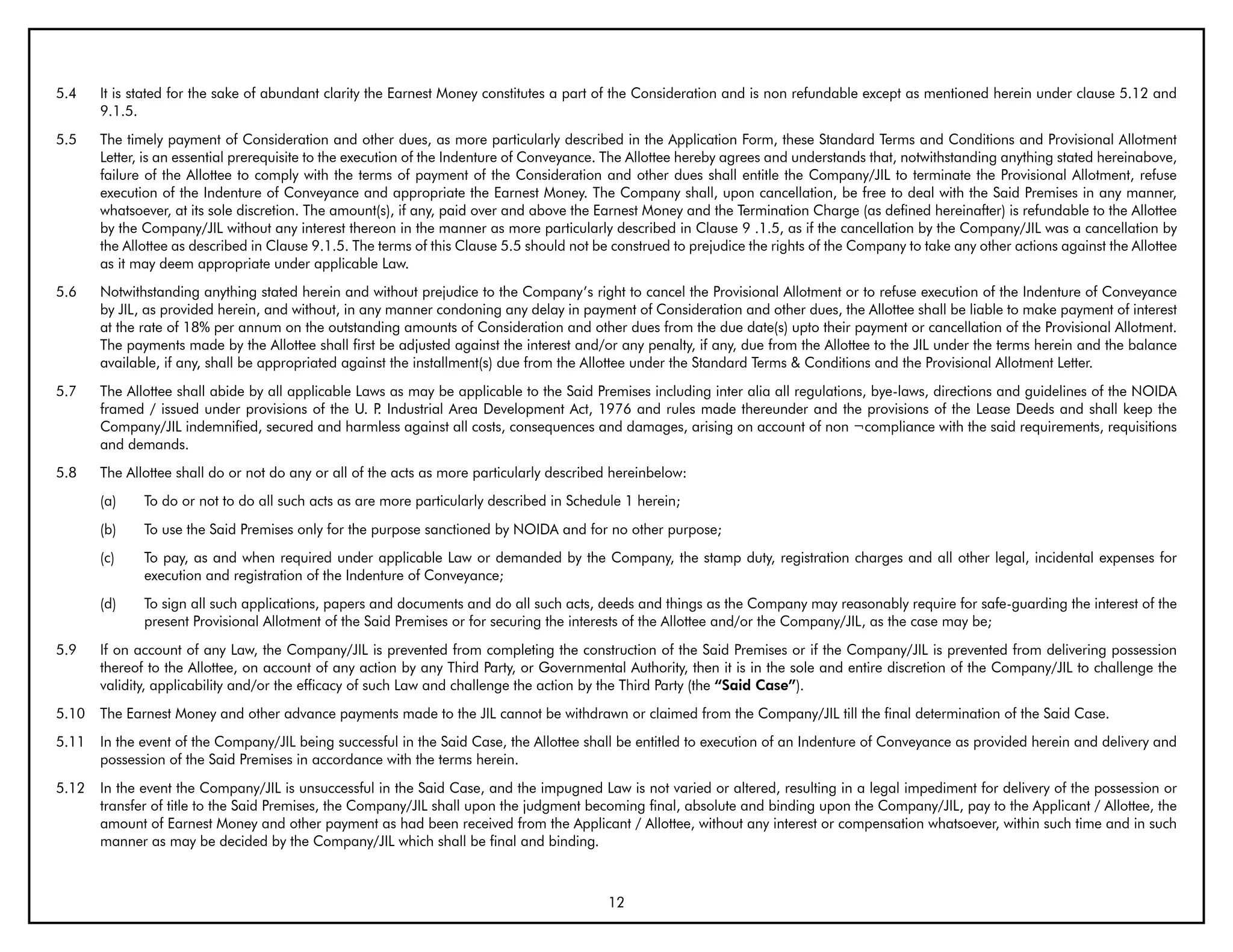 5.4    It is stated for the sake of abundant clarity the Earnest Money constitutes a part of the Consideration and is non refundable except as mentioned herein under clause 5.12 and
       9.1.5.
5.5    The timely payment of Consideration and other dues, as more particularly described in the Application Form, these Standard Terms and Conditions and Provisional Allotment
       Letter, is an essential prerequisite to the execution of the Indenture of Conveyance. The Allottee hereby agrees and understands that, notwithstanding anything stated hereinabove,
       failure of the Allottee to comply with the terms of payment of the Consideration and other dues shall entitle the Company/JIL to terminate the Provisional Allotment, refuse
       execution of the Indenture of Conveyance and appropriate the Earnest Money. The Company shall, upon cancellation, be free to deal with the Said Premises in any manner,
       whatsoever, at its sole discretion. The amount(s), if any, paid over and above the Earnest Money and the Termination Charge (as defined hereinafter) is refundable to the Allottee
       by the Company/JIL without any interest thereon in the manner as more particularly described in Clause 9 .1.5, as if the cancellation by the Company/JIL was a cancellation by
       the Allottee as described in Clause 9.1.5. The terms of this Clause 5.5 should not be construed to prejudice the rights of the Company to take any other actions against the Allottee
       as it may deem appropriate under applicable Law.
5.6    Notwithstanding anything stated herein and without prejudice to the Company’s right to cancel the Provisional Allotment or to refuse execution of the Indenture of Conveyance
       by JIL, as provided herein, and without, in any manner condoning any delay in payment of Consideration and other dues, the Allottee shall be liable to make payment of interest
       at the rate of 18% per annum on the outstanding amounts of Consideration and other dues from the due date(s) upto their payment or cancellation of the Provisional Allotment.
       The payments made by the Allottee shall first be adjusted against the interest and/or any penalty, if any, due from the Allottee to the JIL under the terms herein and the balance
       available, if any, shall be appropriated against the installment(s) due from the Allottee under the Standard Terms & Conditions and the Provisional Allotment Letter.
5.7    The Allottee shall abide by all applicable Laws as may be applicable to the Said Premises including inter alia all regulations, bye-laws, directions and guidelines of the NOIDA
       framed / issued under provisions of the U. P Industrial Area Development Act, 1976 and rules made thereunder and the provisions of the Lease Deeds and shall keep the
                                                     .
       Company/JIL indemnified, secured and harmless against all costs, consequences and damages, arising on account of non ¬compliance with the said requirements, requisitions
       and demands.
5.8    The Allottee shall do or not do any or all of the acts as more particularly described hereinbelow:
       (a)    To do or not to do all such acts as are more particularly described in Schedule 1 herein;
       (b)    To use the Said Premises only for the purpose sanctioned by NOIDA and for no other purpose;
       (c)    To pay, as and when required under applicable Law or demanded by the Company, the stamp duty, registration charges and all other legal, incidental expenses for
              execution and registration of the Indenture of Conveyance;
       (d)    To sign all such applications, papers and documents and do all such acts, deeds and things as the Company may reasonably require for safe-guarding the interest of the
              present Provisional Allotment of the Said Premises or for securing the interests of the Allottee and/or the Company/JIL, as the case may be;
5.9    If on account of any Law, the Company/JIL is prevented from completing the construction of the Said Premises or if the Company/JIL is prevented from delivering possession
       thereof to the Allottee, on account of any action by any Third Party, or Governmental Authority, then it is in the sole and entire discretion of the Company/JIL to challenge the
       validity, applicability and/or the efficacy of such Law and challenge the action by the Third Party (the “Said Case”).
5.10   The Earnest Money and other advance payments made to the JIL cannot be withdrawn or claimed from the Company/JIL till the final determination of the Said Case.
5.11   In the event of the Company/JIL being successful in the Said Case, the Allottee shall be entitled to execution of an Indenture of Conveyance as provided herein and delivery and
       possession of the Said Premises in accordance with the terms herein.
5.12   In the event the Company/JIL is unsuccessful in the Said Case, and the impugned Law is not varied or altered, resulting in a legal impediment for delivery of the possession or
       transfer of title to the Said Premises, the Company/JIL shall upon the judgment becoming final, absolute and binding upon the Company/JIL, pay to the Applicant / Allottee, the
       amount of Earnest Money and other payment as had been received from the Applicant / Allottee, without any interest or compensation whatsoever, within such time and in such
       manner as may be decided by the Company/JIL which shall be final and binding.



                                                                                            12
 