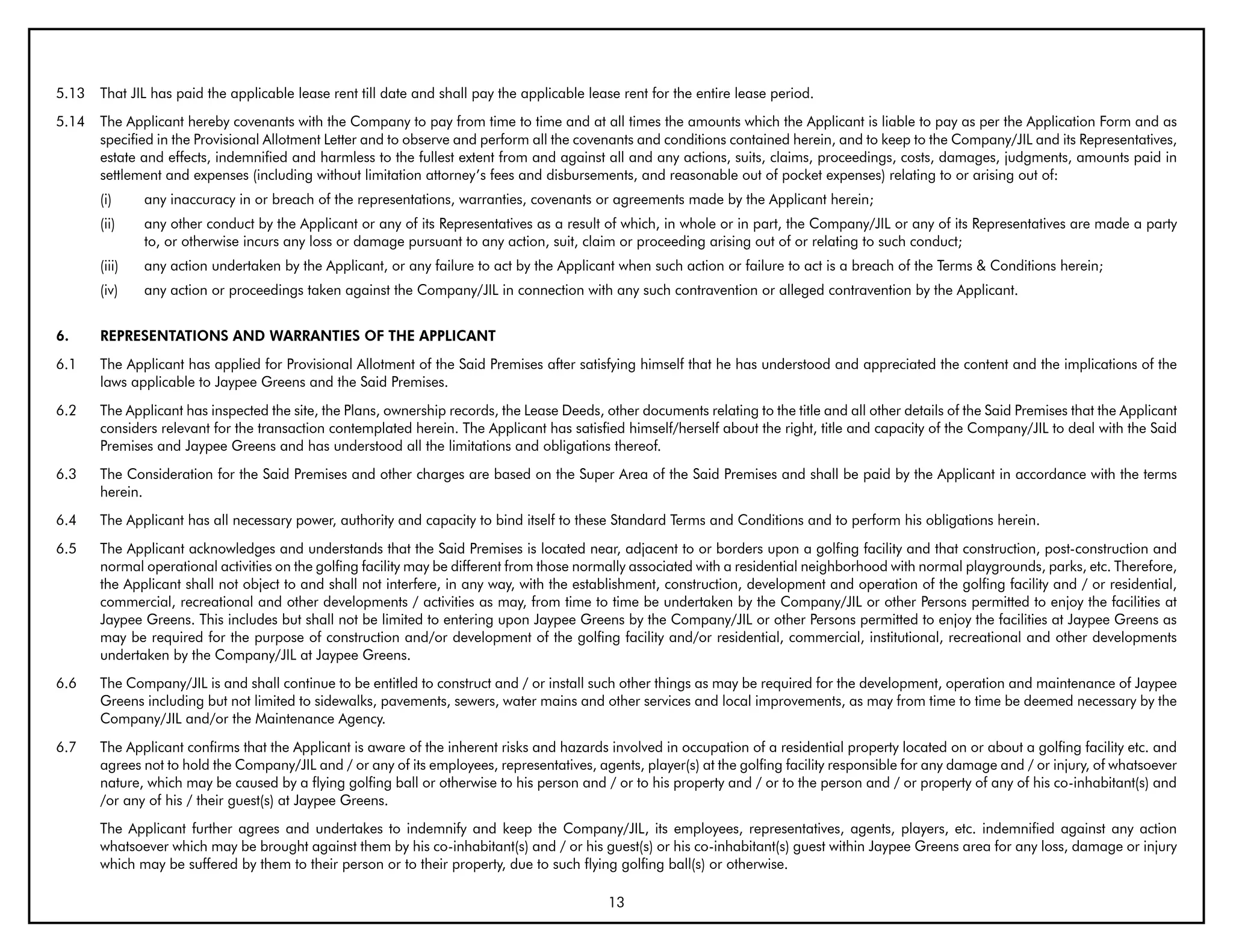 5.13   That JIL has paid the applicable lease rent till date and shall pay the applicable lease rent for the entire lease period.
5.14   The Applicant hereby covenants with the Company to pay from time to time and at all times the amounts which the Applicant is liable to pay as per the Application Form and as
       specified in the Provisional Allotment Letter and to observe and perform all the covenants and conditions contained herein, and to keep to the Company/JIL and its Representatives,
       estate and effects, indemnified and harmless to the fullest extent from and against all and any actions, suits, claims, proceedings, costs, damages, judgments, amounts paid in
       settlement and expenses (including without limitation attorney’s fees and disbursements, and reasonable out of pocket expenses) relating to or arising out of:
       (i)     any inaccuracy in or breach of the representations, warranties, covenants or agreements made by the Applicant herein;
       (ii)    any other conduct by the Applicant or any of its Representatives as a result of which, in whole or in part, the Company/JIL or any of its Representatives are made a party
               to, or otherwise incurs any loss or damage pursuant to any action, suit, claim or proceeding arising out of or relating to such conduct;
       (iii)   any action undertaken by the Applicant, or any failure to act by the Applicant when such action or failure to act is a breach of the Terms & Conditions herein;
       (iv)    any action or proceedings taken against the Company/JIL in connection with any such contravention or alleged contravention by the Applicant.


6.     REPRESENTATIONS AND WARRANTIES OF THE APPLICANT
6.1    The Applicant has applied for Provisional Allotment of the Said Premises after satisfying himself that he has understood and appreciated the content and the implications of the
       laws applicable to Jaypee Greens and the Said Premises.
6.2    The Applicant has inspected the site, the Plans, ownership records, the Lease Deeds, other documents relating to the title and all other details of the Said Premises that the Applicant
       considers relevant for the transaction contemplated herein. The Applicant has satisfied himself/herself about the right, title and capacity of the Company/JIL to deal with the Said
       Premises and Jaypee Greens and has understood all the limitations and obligations thereof.
6.3    The Consideration for the Said Premises and other charges are based on the Super Area of the Said Premises and shall be paid by the Applicant in accordance with the terms
       herein.
6.4    The Applicant has all necessary power, authority and capacity to bind itself to these Standard Terms and Conditions and to perform his obligations herein.
6.5    The Applicant acknowledges and understands that the Said Premises is located near, adjacent to or borders upon a golfing facility and that construction, post-construction and
       normal operational activities on the golfing facility may be different from those normally associated with a residential neighborhood with normal playgrounds, parks, etc. Therefore,
       the Applicant shall not object to and shall not interfere, in any way, with the establishment, construction, development and operation of the golfing facility and / or residential,
       commercial, recreational and other developments / activities as may, from time to time be undertaken by the Company/JIL or other Persons permitted to enjoy the facilities at
       Jaypee Greens. This includes but shall not be limited to entering upon Jaypee Greens by the Company/JIL or other Persons permitted to enjoy the facilities at Jaypee Greens as
       may be required for the purpose of construction and/or development of the golfing facility and/or residential, commercial, institutional, recreational and other developments
       undertaken by the Company/JIL at Jaypee Greens.
6.6    The Company/JIL is and shall continue to be entitled to construct and / or install such other things as may be required for the development, operation and maintenance of Jaypee
       Greens including but not limited to sidewalks, pavements, sewers, water mains and other services and local improvements, as may from time to time be deemed necessary by the
       Company/JIL and/or the Maintenance Agency.
6.7    The Applicant confirms that the Applicant is aware of the inherent risks and hazards involved in occupation of a residential property located on or about a golfing facility etc. and
       agrees not to hold the Company/JIL and / or any of its employees, representatives, agents, player(s) at the golfing facility responsible for any damage and / or injury, of whatsoever
       nature, which may be caused by a flying golfing ball or otherwise to his person and / or to his property and / or to the person and / or property of any of his co-inhabitant(s) and
       /or any of his / their guest(s) at Jaypee Greens.
       The Applicant further agrees and undertakes to indemnify and keep the Company/JIL, its employees, representatives, agents, players, etc. indemnified against any action
       whatsoever which may be brought against them by his co-inhabitant(s) and / or his guest(s) or his co-inhabitant(s) guest within Jaypee Greens area for any loss, damage or injury
       which may be suffered by them to their person or to their property, due to such flying golfing ball(s) or otherwise.

                                                                                             13
 
